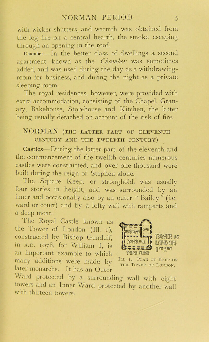 with wicker shutters, and warmth was obtained from the log fire on a central hearth, the smoke escaping through an opening in the roof. Chamber—In the better class of dwellings a second apartment known as the Chamber was sometimes added, and was used during the day as a withclrawing- room for business, and during the night as a private sleeping-room. The royal residences, however, were provided with extra accommodation, consisting of the Chapel, Gran- ary, Bakehouse, Storehouse and Kitchen, the latter being usually detached on account of the risk of fire. NORMAN (the latter part of eleventh CENTURY AND THE TWELFTH CENTURY) Castles—During the latter part of the eleventh and the commencement of the twelfth centuries numerous castles were constructed, and over one thousand were built during the reign of Stephen alone. The Square Keep, or stronghold, was usually four stories in height, and was surrounded by an inner and occasionally also by an outer “ Bailey” (i.e. ward or court) and by a lofty wall with ramparts and a deep moat. I he Royal Castle known as the Tower of London (111. i), constructed by Bishop Gundulf, in a.d. 1078, for William I, is an important example to which many additions were made by lLL' x' Plan of Keep of later monarchs. It has an Outer Ward protected by a surrounding wall with eight towers and an Inner Ward protected by another wall with thirteen towers.