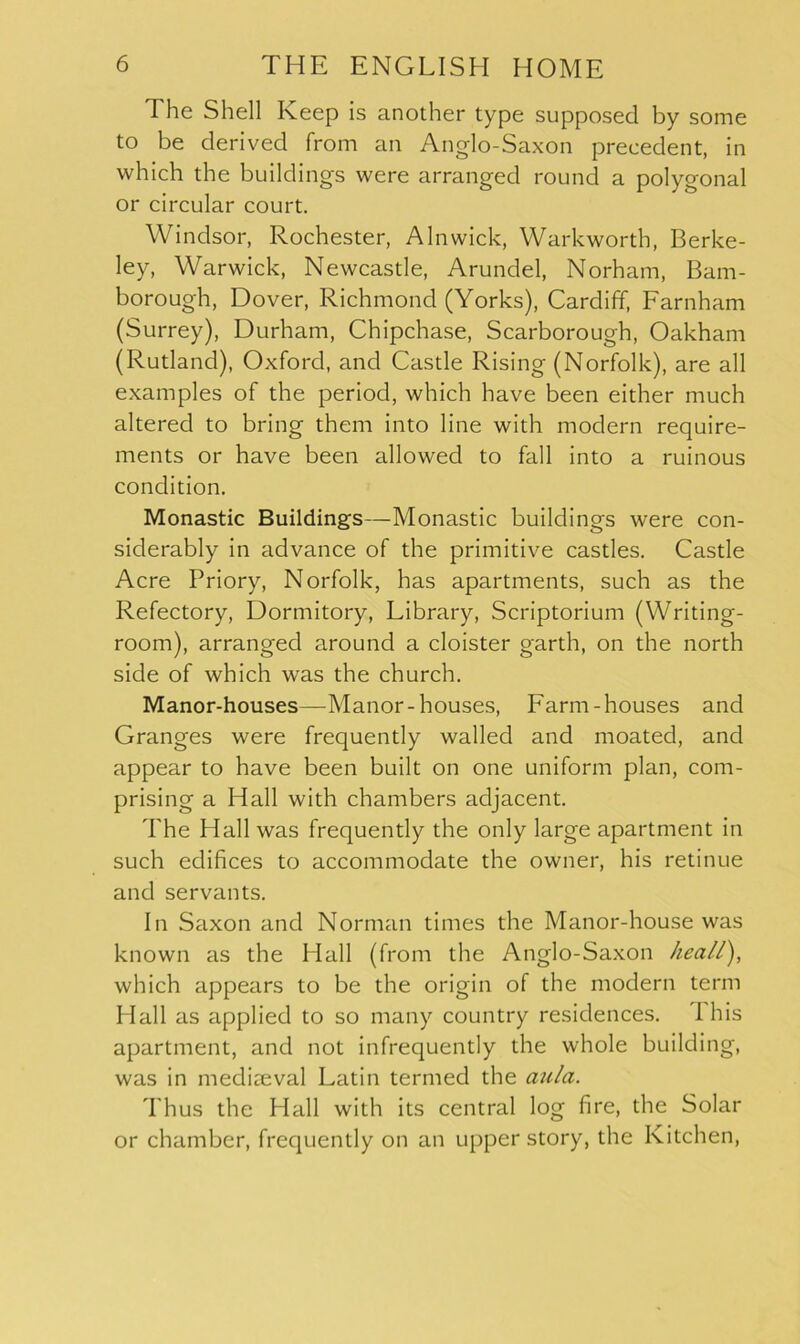 The Shell Keep is another type supposed by some to be derived from an Anglo-Saxon precedent, in which the buildings were arranged round a polygonal or circular court. Windsor, Rochester, Alnwick, Warkworth, Berke- ley, Warwick, Newcastle, Arundel, Norham, Barn- borough, Dover, Richmond (Yorks), Cardiff, Farnham (Surrey), Durham, Chipchase, Scarborough, Oakham (Rutland), Oxford, and Castle Rising (Norfolk), are all examples of the period, which have been either much altered to bring them into line with modern require- ments or have been allowed to fall into a ruinous condition. Monastic Buildings—Monastic buildings were con- siderably in advance of the primitive castles. Castle Acre Priory, Norfolk, has apartments, such as the Refectory, Dormitory, Library, Scriptorium (Writing- room), arranged around a cloister garth, on the north side of which -was the church. Manor-houses—Manor-houses, Farm-houses and Granges were frequently walled and moated, and appear to have been built on one uniform plan, com- prising a Hall with chambers adjacent. The Hall was frequently the only large apartment in such edifices to accommodate the owner, his retinue and servants. In Saxon and Norman times the Manor-house was known as the Hall (from the Anglo-Saxon heall), which appears to be the origin of the modern term HI all as applied to so many country residences. 1 his apartment, and not infrequently the whole building, was in mediaeval Latin termed the aula. Thus the Hall with its central log fire, the Solar or chamber, frequently on an upper story, the Kitchen,