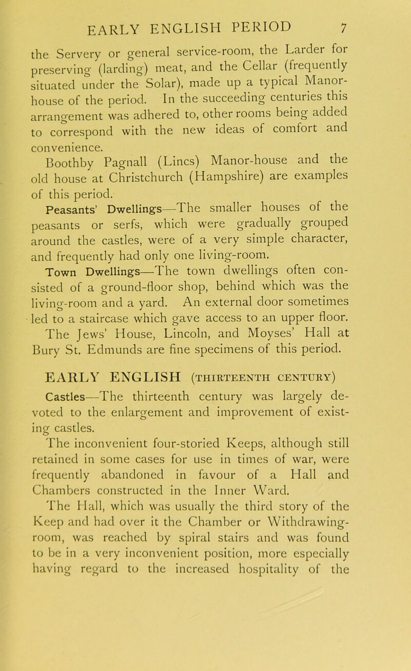 the Servery or general service-room, the Larder for preserving (larding) meat, and the Cellar (frequently situated under the Solar), made up a typical Manor- house of the period. In the succeeding centuries this arrangement was adhered to, other rooms being added to correspond with the new ideas of comfort and convenience. Boothby Pagnall (Lines) Manor-house and the old house at Christchurch (Hampshire) are examples of this period. Peasants’ Dwellings—The smaller houses of the peasants or serfs, which were gradually grouped around the castles, were of a very simple character, and frequently had only one living-room. Town Dwellings—The town dwellings often con- sisted of a ground-floor shop, behind which was the living-room and a yard. An external door sometimes led to a staircase which gave access to an upper floor. The Jews’ House, Lincoln, and Moyses’ Hall at Bury St. Edmunds are fine specimens of this period. EARLY ENGLISH (thirteenth century) Castles—The thirteenth century was largely de- voted to the enlargement and improvement of exist- ing castles. The inconvenient four-storied Keeps, although still retained in some cases for use in times of war, were frequently abandoned in favour of a Hall and Chambers constructed in the Inner Ward. The Hall, which was usually the third story of the Keep and had over it the Chamber or Withdrawing- room, was reached by spiral stairs and was found to be in a very inconvenient position, more especially having regard to the increased hospitality of the