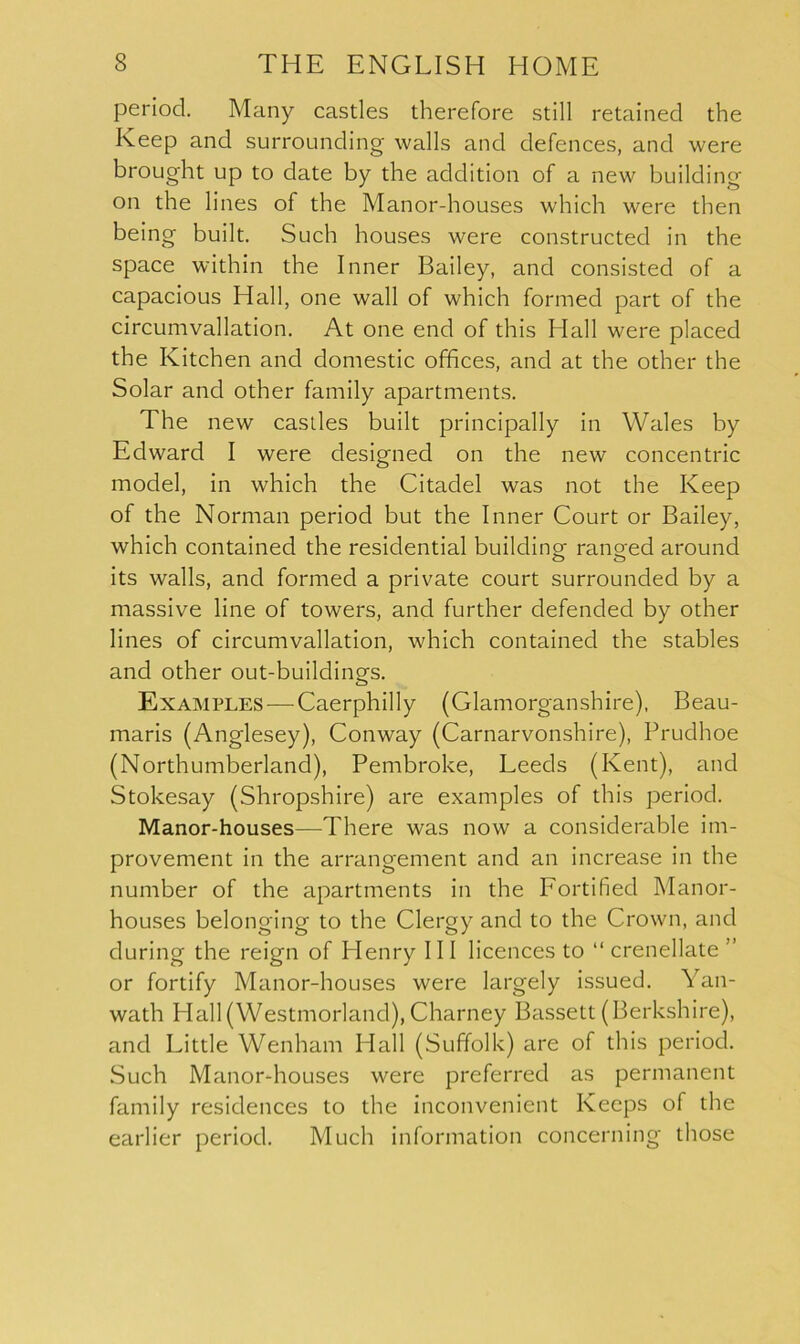 period. Many castles therefore still retained the Keep and surrounding walls and defences, and were brought up to date by the addition of a new building on the lines of the Manor-houses which were then being built. Such houses were constructed in the space within the Inner Bailey, and consisted of a capacious Hall, one wall of which formed part of the circumvallation. At one end of this Hall were placed the Kitchen and domestic offices, and at the other the Solar and other family apartments. The new castles built principally in Wales by Edward I were designed on the new concentric model, in which the Citadel was not the Keep of the Norman period but the Inner Court or Bailey, which contained the residential building ranged around its walls, and formed a private court surrounded by a massive line of towers, and further defended by other lines of circumvallation, which contained the stables and other out-buildings. Examples — Caerphilly (Glamorganshire), Beau- maris (Anglesey), Conway (Carnarvonshire), Prudhoe (Northumberland), Pembroke, Leeds (Kent), and Stokesay (Shropshire) are examples of this period. Manor-houses—There was now a considerable im- provement in the arrangement and an increase in the number of the apartments in the Fortified Manor- houses belonging to the Clergy and to the Crown, and during the reign of Henry III licences to “ crenellate ” or fortify Manor-houses were largely issued. Yan- wath Hall (Westmorland), Charney Bassett (Berkshire), and Little Wenham Hall (Suffolk) are of this period. Such Manor-houses were preferred as permanent family residences to the inconvenient Keeps of the earlier period. Much information concerning those