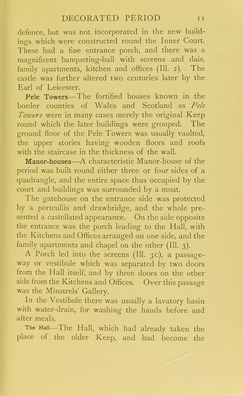 defence, but was not incorporated in the new build- ings which were constructed round the Inner Court. o These had a fine entrance porch, and there was a magnificent banqueting-hall with screens and dais, family apartments, kitchen and offices (111. 2). The castle was further altered two centuries later by the Earl of Leicester. Pele Towers—The fortified houses known in the border counties of Wales and Scotland as Pele Toivers were in many cases merely the original Keep round which the later buildings were grouped. The ground floor of the Pele Towers was usually vaulted, the upper stories having wooden floors and roofs with the staircase in the thickness of the wall. Manor-houses—A characteristic Manor-house of the period was built round either three or four sides of a quadrangle, and the entire space thus occupied by the court and buildings was surrounded by a moat. The gatehouse on the entrance side was protected by a portcullis and drawbridge, and the whole pre- sented a castellated appearance. On the side opposite the entrance was the porch leading to the Hall, with the Kitchens and Offices arranged on one side, and the family apartments and chapel on the other (111. 3). A Porch led into the screens (111. 3c), a passage- way or vestibule which was separated by two doors from the HI all itself, and by three doors on the other side from the Kitchens and Offices. Over this passage was the Minstrels’ Gallery. In the Vestibule there was usually a lavatory basin with water-drain, for washing the hands before and after meals. The Hall—I he Hall, which had already taken the place of the older Keep, and had become the