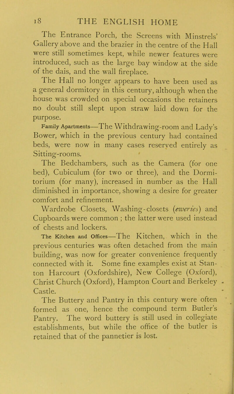 ^ The Entrance Porch, the Screens with Minstrels’ Gallery above and the brazier in the centre of the Hall were still sometimes kept, while newer features were introduced, such as the large bay window at the side of the dais, and the wall fireplace. The Hall no longer appears to have been used as a general dormitory in this century, although when the house was crowded on special occasions the retainers no doubt still slept upon straw laid down for the purpose. Family Apartments—The Withdrawing-room and Lady’s Bower, which in the previous century had contained beds, were now in many cases reserved entirely as Sitting-rooms. The Bedchambers, such as the Camera (for one bed), Cubiculum (for two or three), and the Dormi- torium (for many), increased in number as the Hall diminished in importance, showing a desire for greater comfort and refinement. Wardrobe Closets, Washing-closets {eweries') and Cupboards were common ; the latter were used instead of chests and lockers. The Kitchen and offices—The Kitchen, which in the previous centuries was often detached from the main building, was now for greater convenience frequently connected with it. Some fine examples exist at Stan- ton Harcourt (Oxfordshire), New College (Oxford), Christ Church (Oxford), Hampton Court and Berkeley Castle. The Buttery and Pantry in this century were often formed as one, hence the compound term Butler’s Pantry. The word buttery is still used in collegiate establishments, but while the office of the butler is retained that of the pannetier is lost.