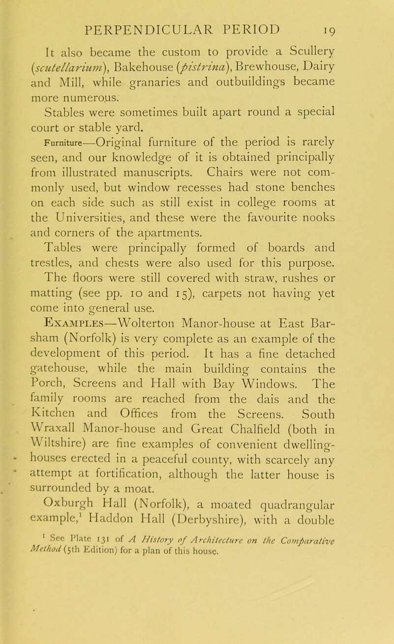 It also became the custom to provide a Scullery (.scute liar ium), Bakehouse (pis Irina), Brewhouse, Dairy and Mill, while granaries and outbuildings became more numerous. Stables were sometimes built apart round a special court or stable yard. Furniture—Original furniture of the period is rarely seen, and our knowledge of it is obtained principally from illustrated manuscripts. Chairs were not com- monly used, but window recesses had stone benches on each side such as still exist in college rooms at the Universities, and these were the favourite nooks and corners of the apartments. Tables were principally formed of boards and trestles, and chests were also used for this purpose. The floors were still covered with straw, rushes or matting (see pp. 10 and 15), carpets not having yet come into general use. Examples—Wolterton Manor-house at East Bar- sham (Norfolk) is very complete as an example of the development of this period. It has a fine detached gatehouse, while the main building contains the Porch, Screens and Hall with Bay Windows. The family rooms are reached from the dais and the Kitchen and Offices from the Screens. South Wraxall Manor-house and Great Chalfield (both in Wiltshire) are fine examples of convenient dwelling- houses erected in a peaceful county, with scarcely any attempt at fortification, although the latter house is surrounded by a moat. Oxburgh Hall (Norfolk), a moated quadrangular example,' Haddon Hall (Derbyshire), with a double 1 See Plate 131 of A History of Architecture on the Comparative Method (51!] Edition) for a plan of this house.