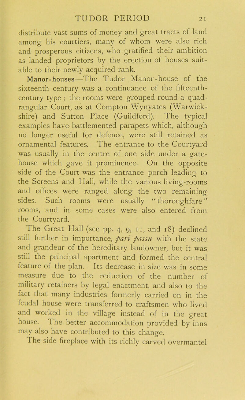 distribute vast sums of money and great tracts of land among his courtiers, many of whom were also rich and prosperous citizens, who gratified their ambition as landed proprietors by the erection of houses suit- able to their newly acquired rank. Manor-houses—The Tudor Manor-house of the sixteenth century was a continuance of the fifteenth- century type ; the rooms were grouped round a quad- rangular Court, as at Compton Wynyates (Warwick- shire) and Sutton Place (Guildford). The typical examples have battlemented parapets which, although no longer useful for defence, were still retained as ornamental features. The entrance to the Courtyard was usually in the centre of one side under a gate- house which gave it prominence. On the opposite side of the Court was the entrance porch leading to the Screens and Hall, while the various living-rooms and offices were ranged along the two remaining sides. Such rooms were usually “ thoroughfare ” rooms, and in some cases were also entered from the Courtyard. The Great Hall (see pp. 4, 9, 11, and 18) declined still further in importance, pari passu with the state and grandeur of the hereditary landowner, but it was still the principal apartment and formed the central feature of the plan. Its decrease in size was in some measure due to the reduction of the number of military retainers by legal enactment, and also to the fact that many industries formerly carried on in the feudal house were transferred to craftsmen who lived and worked in the village instead of in the great house. The better accommodation provided by inns may also have contributed to this change. I he side fireplace with its richly carved overmantel