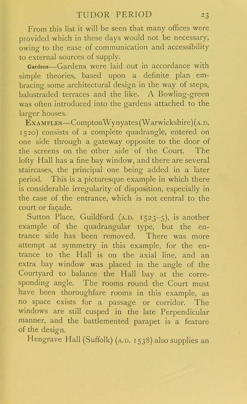 From this list it will be seen that many offices were provided which in these days would not be necessary, owing to the ease of communication and accessibility to external sources of supply. Gardens—Gardens were laid out in accordance with simple theories, based upon a definite plan em- bracing some architectural design in the way of steps, balustraded terraces and the like. A Bowling-green was often introduced into the gardens attached to the larger houses. Examples—Compton Wynyates( Warwickshire) (a. d. 1520) consists of a complete quadrangle, entered on one side through a gateway opposite to the door of the screens on the other side of the Court. The lofty Hall has a fine bay window, and there are several staircases, the principal one being added in a later period. This is a picturesque example in which there is considerable irregularity of disposition, especially in the case of the entrance, which is not central to the court or fagade. Sutton Place, Guildford (a.d. 1523-5), is another example of the quadrangular type, but the en- trance side has been removed. There was more attempt at symmetry in this example, for the en- trance to the Hall is on the axial line, and an extra bay window was placed in the angle of the Courtyard to balance the Hall bay at the corre- sponding angle. The rooms round the Court must have been thoroughfare rooms in this example, as no space exists for a passage or corridor. The windows are still cuspecl in the late Perpendicular manner, and the battlemented parapet is a feature of the design. Hengrave Hall (Suffolk) (a.d. 1538) also supplies an