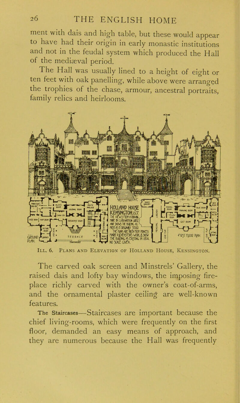 ment with dais and high table, but these would appear to have had their origin in early monastic institutions and not in the feudal system which produced the Hall of the mediaeval period. I he Hall was usually lined to a height of eio-ht or ten feet with oak panelling, while above were arranged the trophies of the chase, armour, ancestral portraits, family relics and heirlooms. Titviw firm rat* J IWKOKHfflijOKUEd W3H0W)TICRipUL-S n®T/5ito0av®r jtooo — nc ran rexr)) M WIPING *5 DOTTING IN 18/4. NO 5WLE GIVCM. MWm>T icon GKXJW, (UN. Wj-l If ? .t *41 VT - R 5 1 1—GILT MOM f ^—r 1 * 1 * 111 1 -n^T nooc ivin ?> III. 6. Plans and Elevation of Holland House, Kensington. The carved oak screen and Minstrels’ Gallery, the raised dais and lofty bay windows, the imposing fire- place richly carved with the owner’s coat-of-arms, and the ornamental plaster ceiling are well-known features. The Staircases—Staircases are important because the chief living-rooms, which were frequently on the first floor, demanded an easy means of approach, and they are numerous because the Hall was frequently