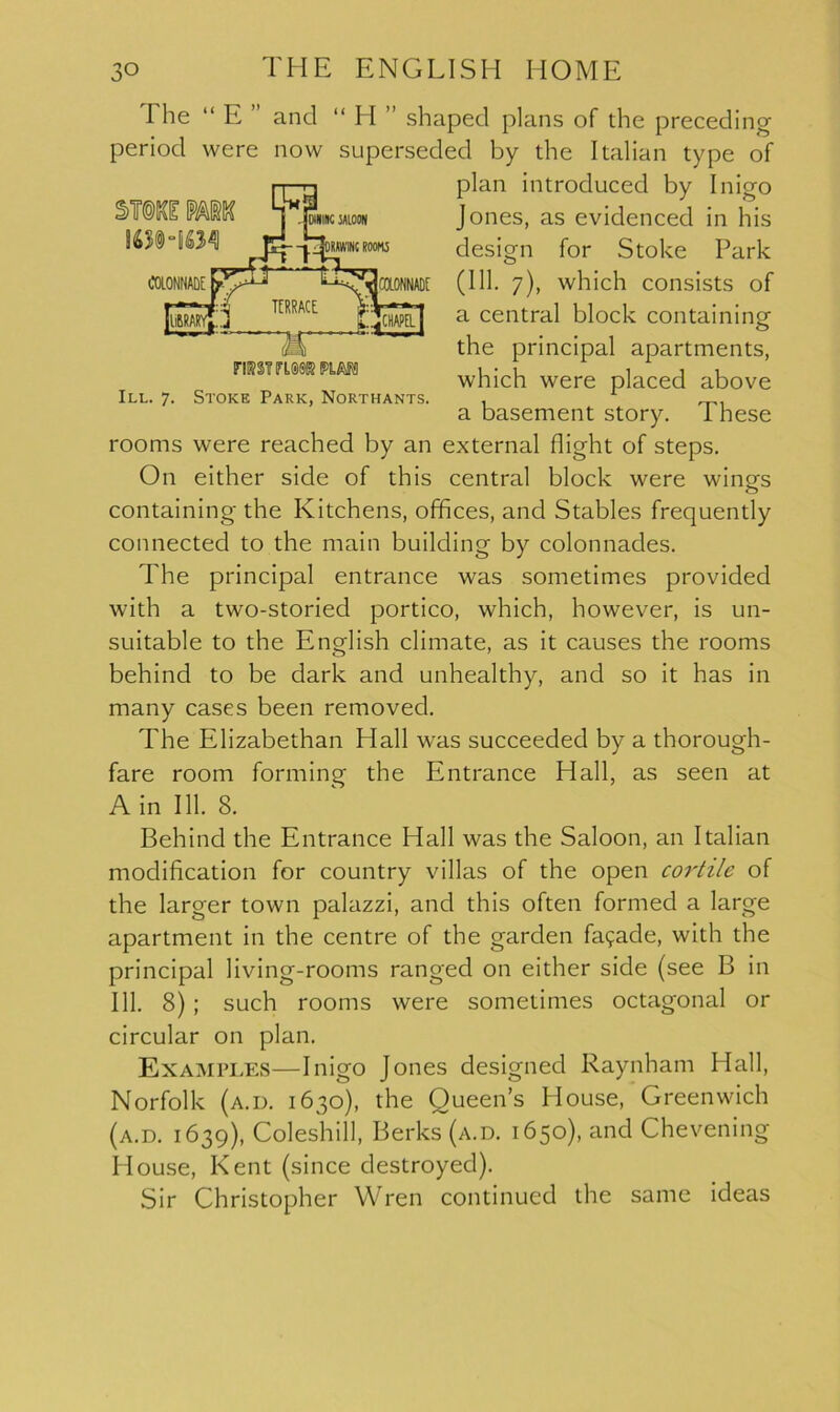 FIK2IITLS0K PLAN! III. 7. Stoke Park, Northants. The “ E ” and “ H ” shaped plans of die preceding period were now superseded by die Italian type of plan introduced by Inigo Jones, as evidenced in his design for Stoke Park (111. 7), which consists of a central block containing the principal apartments, which were placed above a basement story. These rooms were reached by an external flight of steps. On either side of this central block were wings containing the Kitchens, offices, and Stables frequently connected to the main building by colonnades. The principal entrance was sometimes provided with a two-storied portico, which, however, is un- suitable to the English climate, as it causes the rooms behind to be dark and unhealthy, and so it has in many cases been removed. The Elizabethan Hall was succeeded by a thorough- fare room forming the Entrance Hall, as seen at Ain 111. 8. Behind the Entrance Hall was the Saloon, an Italian modification for country villas of the open cortile of the larger town palazzi, and this often formed a large apartment in the centre of the garden fa9ade, with the principal living-rooms ranged on either side (see B in 111. 8) ; such rooms were sometimes octagonal or circular on plan. Examples—Inigo Jones designed Raynham Hall, Norfolk (a.d. 1630), the Queen’s House, Greenwich (a.d. 1639), Coleshill, Berks (a.d. 1650), and Chevening House, Kent (since destroyed). Sir Christopher Wren continued the same ideas