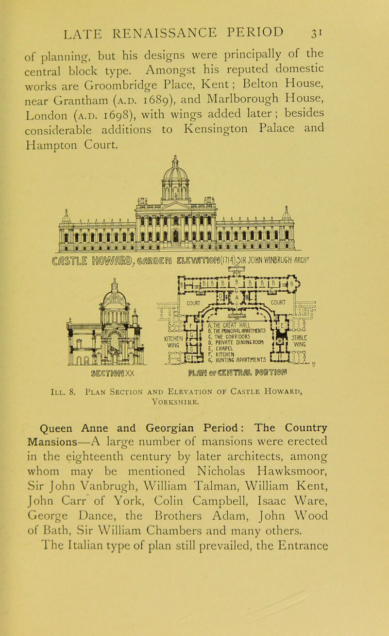 of planning-, but his designs were principally of the central block type. Amongst his reputed domestic works are Groombridge Place, Kent; Belton House, near Grantham (a.d. 1689), and Marlborough House, London (a.d. 1698), with wings added later; besides considerable additions to Kensington Palace and Hampton Court. C^TILfE M(5)W«l5).©«[B)IlFfl nEVmWfmfolR JOHN VANBRUGH flRCIF gieWIK] XX IPS,* ©if SESTOft M®TII@P III. 8. Plan Section and Elevation of Castle Howard, Yorkshire. Queen Anne and Georgian Period: The Country Mansions—A large number of mansions were erected in the eighteenth century by later architects, among whom may be mentioned Nicholas Hawksmoor, Sir John Vanbrugh, William Talman, William Kent, John Carr of York, Colin Campbell, Isaac Ware, George Dance, the Brothers Adam, John Wood of Bath, Sir William Chambers and many others. The Italian type of plan still prevailed, the Entrance