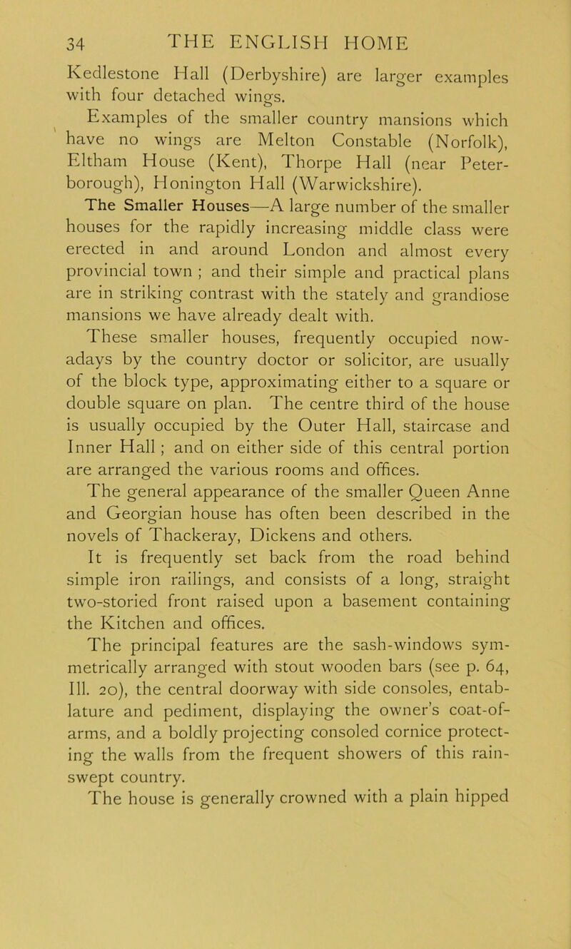 Kedlestone Hall (Derbyshire) are larger examples with four detached wing's. o Examples of the smaller country mansions which have no wings are Melton Constable (Norfolk), Eltham House (Kent), Thorpe Hall (near Peter- borough), Honington Hall (Warwickshire). The Smaller Houses—A large number of the smaller houses for the rapidly increasing middle class were erected in and around London and almost every provincial town ; and their simple and practical plans are in striking contrast with the stately and grandiose mansions we have already dealt with. These smaller houses, frequently occupied now- adays by the country doctor or solicitor, are usually of the block type, approximating either to a square or double square on plan. The centre third of the house is usually occupied by the Outer Hall, staircase and Inner Hall ; and on either side of this central portion are arranged the various rooms and offices. The general appearance of the smaller Queen Anne and Georgian house has often been described in the novels of Thackeray, Dickens and others. It is frequently set back from the road behind simple iron railings, and consists of a long, straight two-storied front raised upon a basement containing the Kitchen and offices. The principal features are the sash-windows sym- metrically arranged with stout wooden bars (see p. 64, 111. 20), the central doorway with side consoles, entab- lature and pediment, displaying the owner’s coat-of- arms, and a boldly projecting consoled cornice protect- ing the walls from the frequent showers of this rain- swept country. The house is generally crowned with a plain hipped