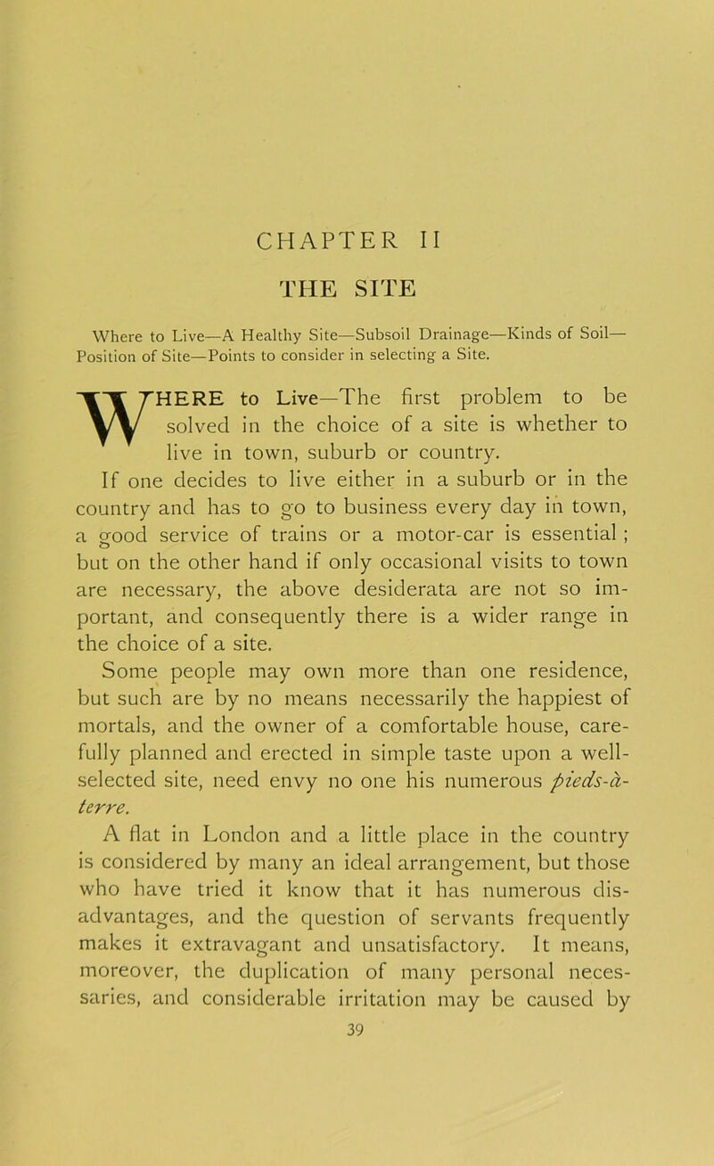 CHAPTER II THE SITE Where to Live—A Healthy Site—Subsoil Drainage—Kinds of Soil— Position of Site—Points to consider in selecting a Site. WHERE to Live—The first problem to be solved in the choice of a site is whether to live in town, suburb or country. If one decides to live either in a suburb or in the country and has to go to business every day in town, a orood service of trains or a motor-car is essential; o but on the other hand if only occasional visits to town are necessary, the above desiderata are not so im- portant, and consequently there is a wider range in the choice of a site. Some people may own more than one residence, but such are by no means necessarily the happiest of mortals, and the owner of a comfortable house, care- fully planned and erected in simple taste upon a well- selected site, need envy no one his numerous pieds-a- terre. A flat in London and a little place in the country is considered by many an ideal arrangement, but those who have tried it know that it has numerous dis- advantages, and the question of servants frequently makes it extravagant and unsatisfactory. It means, moreover, the duplication of many personal neces- saries, and considerable irritation may be caused by