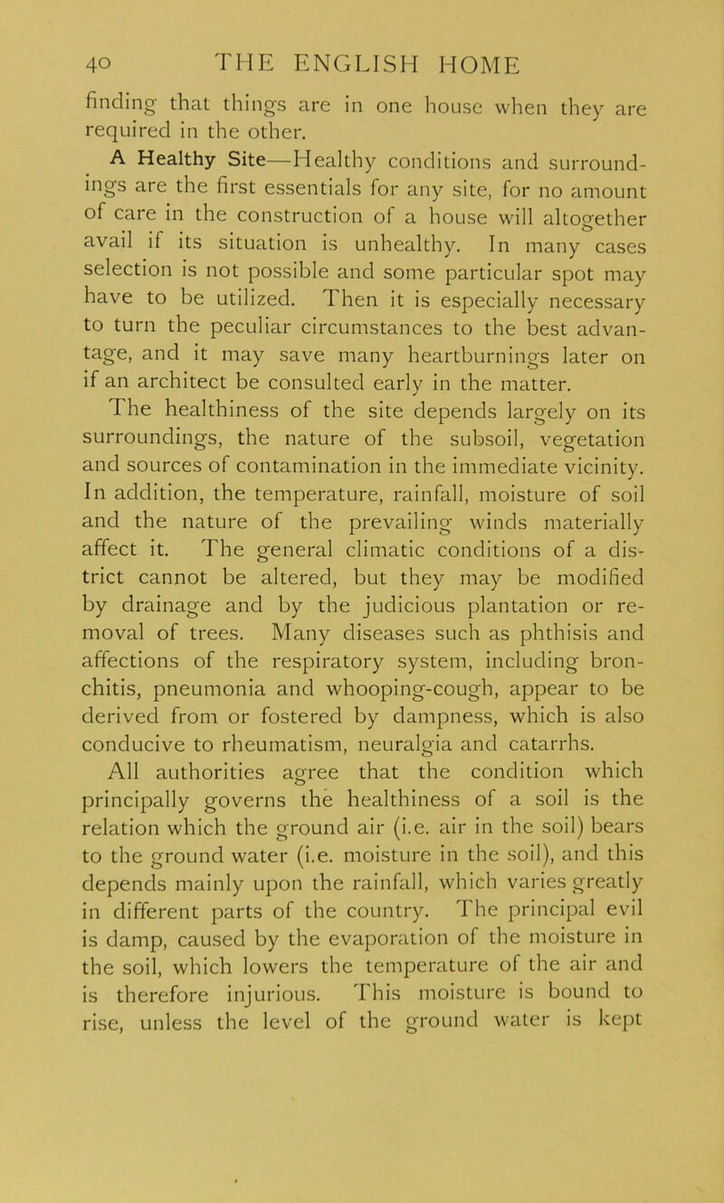 finding that things are in one house when they are required in the other. A Healthy Site—Healthy conditions and surround- ings are the first essentials for any site, for no amount of care in the construction of a house will altogether avail if its situation is unhealthy. In many cases selection is not possible and some particular spot may have to be utilized. Then it is especially necessary to turn the peculiar circumstances to the best advan- tage, and it may save many heartburnings later on if an architect be consulted early in the matter. The healthiness of the site depends largely on its surroundings, the nature of the subsoil, vegetation and sources of contamination in the immediate vicinity. In addition, the temperature, rainfall, moisture of soil and the nature of the prevailing winds materially affect it. The general climatic conditions of a dis- trict cannot be altered, but they may be modified by drainage and by the judicious plantation or re- moval of trees. Many diseases such as phthisis and affections of the respiratory system, including bron- chitis, pneumonia and whooping-cough, appear to be derived from or fostered by dampness, which is also conducive to rheumatism, neuralgia and catarrhs. All authorities aorree that the condition which o principally governs the healthiness of a soil is the relation which the ground air (i.e. air in the soil) bears to the ground water (i.e. moisture in the soil), and this depends mainly upon the rainfall, which varies greatly in different parts of the country. The principal evil is damp, caused by the evaporation of the moisture in the soil, which lowers the temperature of the air and is therefore injurious. This moisture is bound to rise, unless the level of the ground water is kept