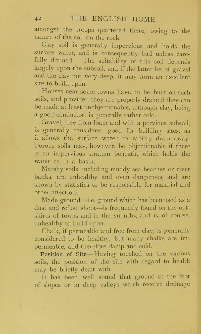 amongst the troops quartered there, owing to the nature of the soil on the rock. Clay soil is generally impervious and holds the surface water, and is consequently bad unless care- fully drained. 1 he suitability of this soil depends largely upon the subsoil, and if the latter be of gravel and the clay not very deep, it may form an excellent site to build upon. Houses near some towns have to be built on such soils, and provided they are properly drained they can be made at least unobjectionable, although clay, being a good conductor, is generally rather cold. Gravel, free from loam and with a pervious subsoil, is generally considered good for building sites, as it allows the surface water to rapidly drain away. Porous soils may, however, be objectionable if there is an impervious stratum beneath, which holds the water as in a basin. Marshy soils, including muddy sea-beaches or river banks, are unhealthy and even dangerous, and are shown by statistics to be responsible for malarial and other affections. Made ground—i.e. ground which has been used as a dust and refuse shoot—is frequently found on the out- skirts of towns and in the suburbs, and is, of course, unhealthy to build upon. Chalk, if permeable and free from clay, is generally considered to be healthy, but many chalks are im- permeable, and therefore damp and cold. Position of Site—Having- touched on the various soils, the position of the site with regard to health may be briefly dealt with. It has been well stated that ground at the foot of slopes or in deep valleys which receive drainage