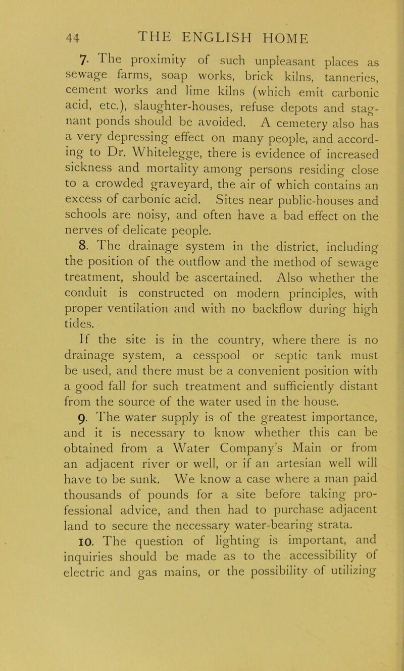 7- The proximity of such unpleasant places as sewage farms, soap works, brick kilns, tanneries, cement works and lime kilns (which emit carbonic acid, etc.), slaughter-houses, refuse depots and stag- nant ponds should be avoided. A cemetery also has a very depressing effect on many people, and accord- ing to Dr. Whitelegge, there is evidence of increased sickness and mortality among persons residing close to a crowded graveyard, the air of which contains an excess of carbonic acid. Sites near public-houses and schools are noisy, and often have a bad effect on the nerves of delicate people. 8. The drainage system in the district, including the position of the outflow and the method of sewage treatment, should be ascertained. Also whether the conduit is constructed on modern principles, with proper ventilation and with no backflow during high tides. If the site is in the country, where there is no drainage system, a cesspool or septic tank must be used, and there must be a convenient position with a good fall for such treatment and sufficiently distant from the source of the water used in the house. 9. The water supply is of the greatest importance, and it is necessary to know whether this can be obtained from a Water Company’s Main or from an adjacent river or well, or if an artesian well will have to be sunk. We know a case where a man paid thousands of pounds for a site before taking pro- fessional advice, and then had to purchase adjacent land to secure the necessary water-bearing strata. 10. The question of lighting is important, and inquiries should be made as to the accessibility of electric and gas mains, or the possibility of utilizing