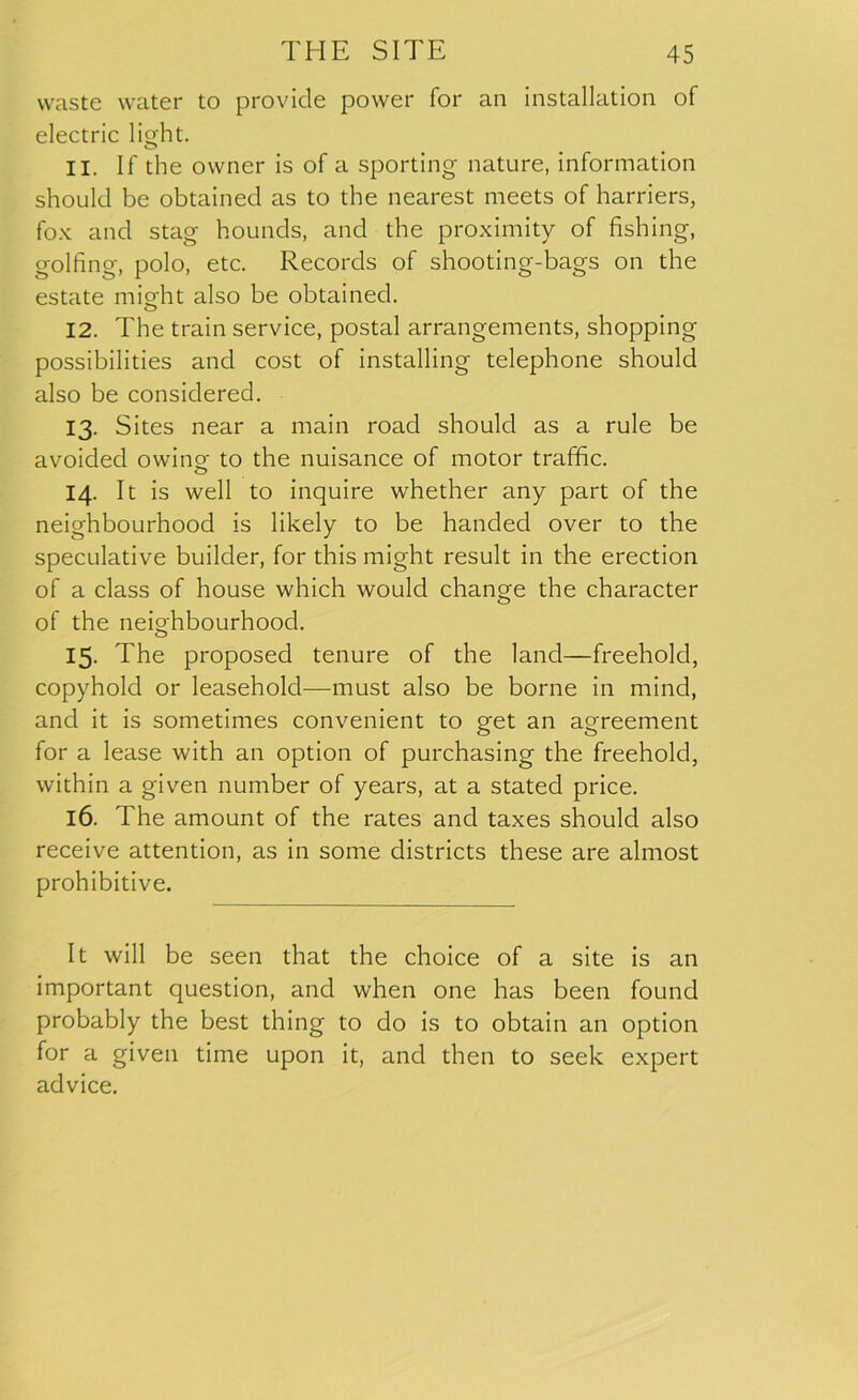 waste water to provide power for an installation of electric light. 11. If the owner is of a sporting nature, information should be obtained as to the nearest meets of harriers, fox and stag hounds, and the proximity of fishing, golfing, polo, etc. Records of shooting-bags on the estate misfit also be obtained. 12. The train service, postal arrangements, shopping possibilities and cost of installing telephone should also be considered. 13. Sites near a main road should as a rule be avoided owino- to the nuisance of motor traffic. o 14. It is well to inquire whether any part of the neighbourhood is likely to be handed over to the speculative builder, for this might result in the erection of a class of house which would change the character of the neighbourhood. 15. The proposed tenure of the land—freehold, copyhold or leasehold—must also be borne in mind, and it is sometimes convenient to get an agreement for a lease with an option of purchasing the freehold, within a given number of years, at a stated price. 16. The amount of the rates and taxes should also receive attention, as in some districts these are almost prohibitive. It will be seen that the choice of a site is an important question, and when one has been found probably the best thing to do is to obtain an option for a given time upon it, and then to seek expert advice.