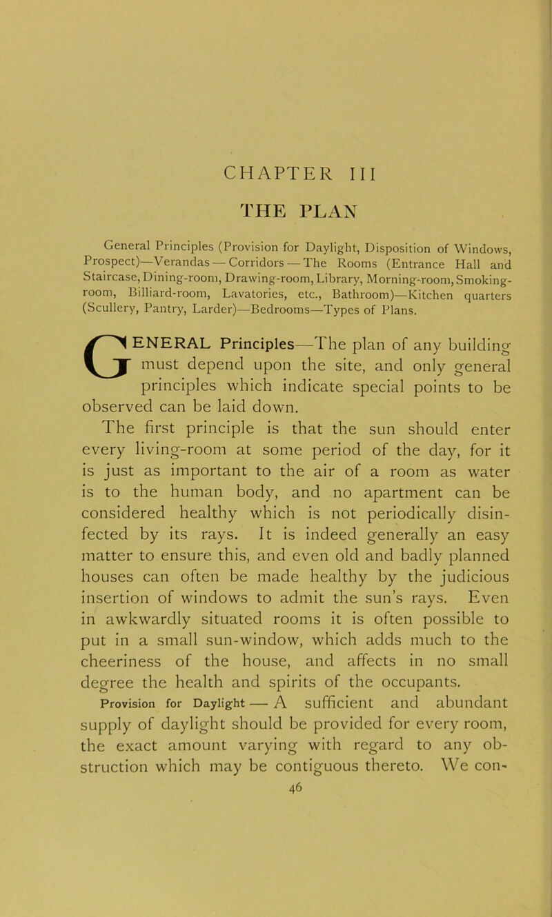CHAPTER III THE PLAN General Principles (Provision for Daylight, Disposition of Windows, Prospect)—Verandas —Corridors —The Rooms (Entrance Hall and Staircase, Dining-room, Drawing-room, Library, Morning-room, Smoking- room, Billiard-room, Lavatories, etc., Bathroom)—Kitchen quarters (Scullery, Pantry, Larder)—Bedrooms—Types of Plans. GENERAL Principles—The plan of any building must depend upon the site, and only general principles which indicate special points to be observed can be laid down. The first principle is that the sun should enter every living-room at some period of the day, for it is just as important to the air of a room as water is to the human body, and no apartment can be considered healthy which is not periodically disin- fected by its rays. It is indeed generally an easy matter to ensure this, and even old and badly planned houses can often be made healthy by the judicious insertion of windows to admit the sun’s rays. Even in awkwardly situated rooms it is often possible to put in a small sun-window, which adds much to the cheeriness of the house, and affects in no small degree the health and spirits of the occupants. Provision for Daylight — A sufficient and abundant supply of daylight should be provided for every room, the exact amount varying with regard to any ob- struction which may be contiguous thereto. We con-