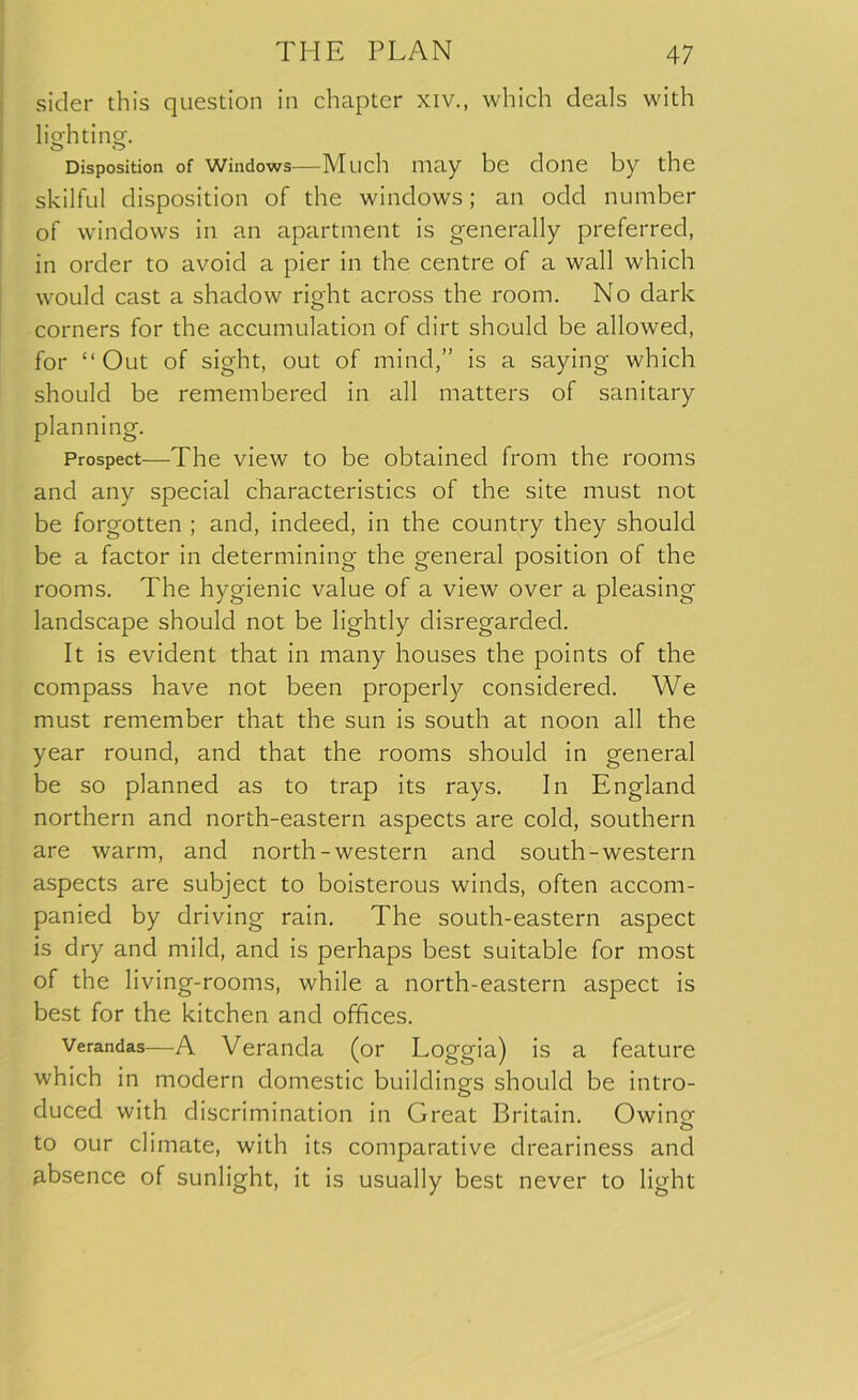 sider this question in chapter xiv., which deals with lighting. o o Disposition of windows—Much may be clone by the skilful disposition of the windows; an odd number of windows in an apartment is generally preferred, in order to avoid a pier in the centre of a wall which would cast a shadow right across the room. No dark corners for the accumulation of dirt should be allowed, for “ Out of sight, out of mind,” is a saying which should be remembered in all matters of sanitary planning. Prospect—The view to be obtained from the rooms and any special characteristics of the site must not be forgotten ; and, indeed, in the country they should be a factor in determining the general position of the rooms. The hygienic value of a view over a pleasing landscape should not be lightly disregarded. It is evident that in many houses the points of the compass have not been properly considered. We must remember that the sun is south at noon all the year round, and that the rooms should in general be so planned as to trap its rays. In England northern and north-eastern aspects are cold, southern are warm, and north-western and south-western aspects are subject to boisterous winds, often accom- panied by driving rain. The south-eastern aspect is dry and mild, and is perhaps best suitable for most of the living-rooms, while a north-eastern aspect is best for the kitchen and offices. Verandas—A Veranda (or Loggia) is a feature which in modern domestic buildings should be intro- duced with discrimination in Great Britain. Owing; to our climate, with its comparative dreariness and absence of sunlight, it is usually best never to light