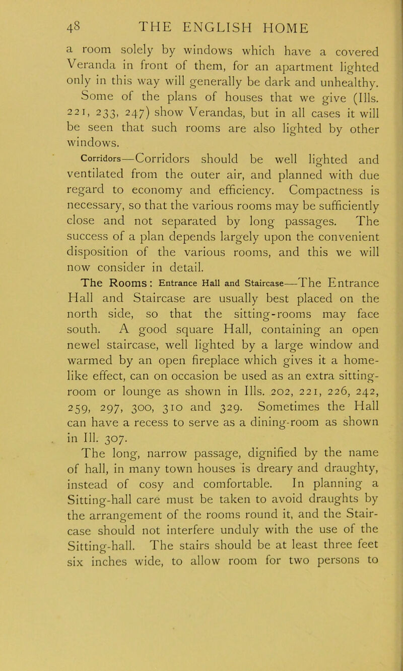 a room solely by windows which have a covered Veranda in front of them, for an apartment lighted only in this way will generally be dark and unhealthy. Some of the plans of houses that we give (Ills. 221, 233, 247) show Verandas, but in all cases it will be seen that such rooms are also lighted by other windows. Corridors—Corridors should be well hah ted and o ventilated from the outer air, and planned with due regard to economy and efficiency. Compactness is necessary, so that the various rooms may be sufficiently close and not separated by long passages. The success of a plan depends largely upon the convenient disposition of the various rooms, and this we will now consider in detail. The Rooms: Entrance Hall and Staircase—The Entrance Hall and Staircase are usually best placed on the north side, so that the sitting-rooms may face south. A good square Hall, containing an open newel staircase, well lighted by a large window and warmed by an open fireplace which gives it a home- like effect, can on occasion be used as an extra sitting- room or lounge as shown in Ills. 202, 221, 226, 242, 259, 297, 300, 310 and 329. Sometimes the Hall can have a recess to serve as a dining-room as shown in 111. 307. The long, narrow passage, dignified by the name of hall, in many town houses is dreary and draughty, instead of cosy and comfortable. In planning a Sitting-hall care must be taken to avoid draughts by the arrangement of the rooms round it, and the Stair- case should not interfere unduly with the use of the Sitting-hall. The stairs should be at least three feet six inches wide, to allow room for two persons to