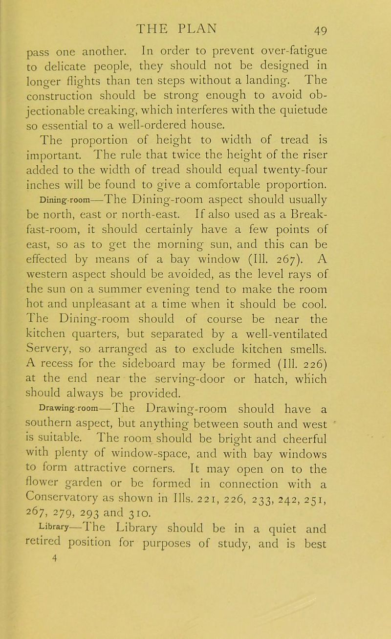 pass one another. In order to prevent over-fatigue to delicate people, they should not be designed in longer flights than ten steps without a landing. The construction should be strong enough to avoid ob- jectionable creaking, which interferes with the quietude so essential to a well-ordered house. The proportion of height to width of tread is important. The rule that twice the height of the riser added to the width of tread should equal twenty-four inches will be found to give a comfortable proportion. Dining- room—The Dining-room aspect should usually be north, east or north-east. If also used as a Break- fast-room, it should certainly have a few points of east, so as to get the morning sun, and this can be effected by means of a bay window (111. 267). A western aspect should be avoided, as the level rays of the sun on a summer evening tend to make the room hot and unpleasant at a time when it should be cool. The Dining-room should of course be near the kitchen quarters, but separated by a well-ventilated Servery, so arranged as to exclude kitchen smells. A recess for the sideboard may be formed (111. 226) at the end near the serving-door or hatch, which should always be provided. Drawing-room—The Drawing-room should have a southern aspect, but anything between south and west is suitable, d he room should be bright and cheerful with plenty of window-space, and with bay windows to form attractive corners. It may open on to the flower garden or be formed in connection with a Conservatory as shown in Ills. 221, 226, 233, 242, 251, 267, 279, 293 and 310. Library— 1 he Library should be in a quiet and retired position for purposes of study, and is best 4