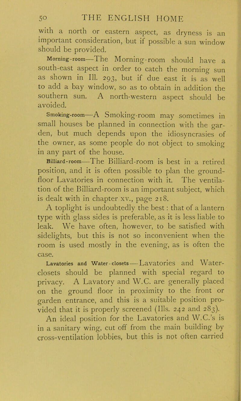 with a north or eastern aspect, as dryness is an important consideration, but if possible a sun window should be provided. Morning-room—The Morning-room should have a south-east aspect in order to catch the morning sun as shown in 111. 293, but if due east it is as well to add a bay window, so as to obtain in addition the southern sun. A north-western aspect should be avoided. Smoking-room—A Smoking-room may sometimes in small houses be planned in connection with the gar- den, but much depends upon the idiosyncrasies of the owner, as some people do not object to smoking in any part of the house. Billiard-room—The Billiard-room is best in a retired position, and it is often possible to plan the ground- floor Lavatories in connection with it. The ventila- tion of the Billiard-room is an important subject, which is dealt with in chapter xv., page 218. A toplight is undoubtedly the best: that of a lantern type with glass sides is preferable, as it is less liable to leak. We have often, however, to be satisfied with sidelights, but this is not so inconvenient when the room is used mostly in the evening, as is often the case. Lavatories and Water-closets—Lavatories and Water- closets should be planned with special regard to privacy. A Lavatory and W.C. are generally placed on the ground floor in proximity to the front or garden entrance, and this is a suitable position pro- vided that it is properly screened (Ills. 242 and 283). An ideal position for the Lavatories and W.C.’s is in a sanitary wing, cut off from the main building by cross-ventilation lobbies, but this is not often carried