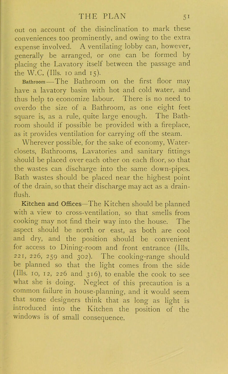 out on account of the disinclination to mark these conveniences too prominently, and owing to the extra expense involved. A ventilating lobby can, however, generally be arranged, or one can be formed by placing the Lavatory itself between the passage and the W.C. (Ills. 10 and 15). Bathroom—The Bathroom on the first floor may have a lavatory basin with hot and cold water, and thus help to economize labour. There is no need to overdo the size of a Bathroom, as one eight feet square is, as a rule, quite large enough. The Bath- room should if possible be provided with a fireplace, as it provides ventilation for carrying off the steam. Wherever possible, for the sake of economy, Water- closets, Bathrooms, Lavatories and sanitary fittings should be placed over each other on each floor, so that the wastes can discharge into the same clown-pipes. Bath wastes should be placed near the highest point of the drain, so that their discharge may act as a drain- flush. Kitchen and Offices—The Kitchen should be planned with a view to cross-ventilation, so that smells from cooking may not find their way into the house. The aspect should be north or east, as both are cool and dry, and the position should be convenient for access to Dining-room and front entrance (Ills. 221, 226, 259 and 302). The cooking-range should be planned so that the light comes from the side (Ills. 10, 12, 226 and 316), to enable the cook to see what she is doing. Neglect of this precaution is a common failure in house-planning, and it would seem that some designers think that as lonQf as lio'ht is introduced into the Kitchen the position of the windows is of small consequence.
