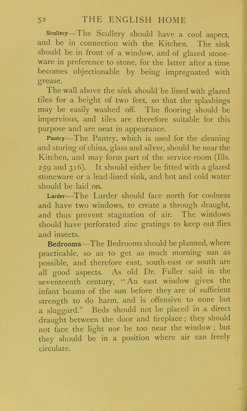 Scullery—The Scullery should have a cool aspect, and be in connection with the Kitchen. The sink should be in front of a window, and of glazed stone- ware in preference to stone, for the latter after a time becomes objectionable by being impregnated with grease. The wall above the sink should be lined with glazed tiles for a height of two feet, so that the splashings may be easily washed off. The flooring should be impervious, and tiles are therefore suitable for this purpose and are neat in appearance. Pantry—The Pantry, which is used for the cleaning and storing of china, glass and silver, should be near the Kitchen, and may form part of the service-room (Ills. 259 and 316). It should either be fitted with a glazed stoneware or a lead-lined sink, and hot and cold water should be laid on. Larder—The Larder should face north for coolness and have two windows, to create a through draught, and thus prevent stagnation of air. The windows should have perforated zinc gratings to keep out flies and insects. Bedrooms—The Bedrooms should be planned, where practicable, so as to get as much morning sun as possible, and therefore east, south-east or south are all good aspects. As old Dr. Puller said in the seventeenth century, “An east window gives the infant beams of the sun before they are of sufficient strength to do harm, and is offensive to none but a sluggard.” Beds should not be placed in a direct draught between the door and fireplace ; they should not face the light nor be too near the window ; but they should be in a position where air can freely circulate.