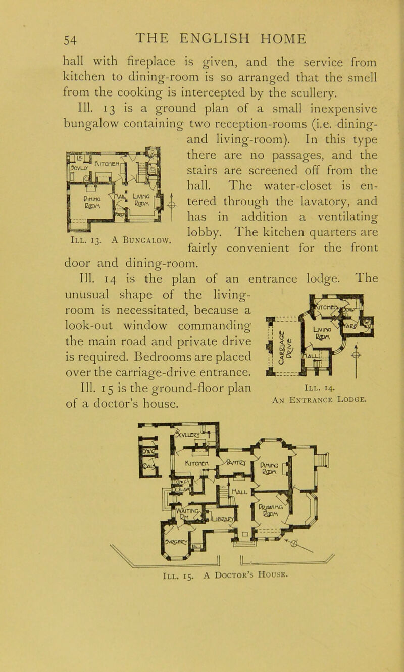 hall with fireplace is given, and the service from kitchen to dining-room is so arranged that the smell from the cooking is intercepted by the scullery. 111. 13 is a ground plan of a small inexpensive bungalow containing two reception-rooms (i.e. dining- and living-room). In this type there are no passages, and the stairs are screened off from the hall. The water-closet is en- tered through the lavatory, and has in addition a ventilating lobby. The kitchen quarters are III. 13. A Bungalow. . J . 1 fairly convenient for the front door and dining-room. 111. 14 is the plan of an entrance lodge. The unusual shape of the living- room is necessitated, because a look-out window commanding the main road and private drive is required. Bedrooms are placed over the carriage-drive entrance. 111. 15 is the ground-floor plan of a doctor’s house. III. 14. An Entrance Lodge. III. 15. A Doctor’s House.