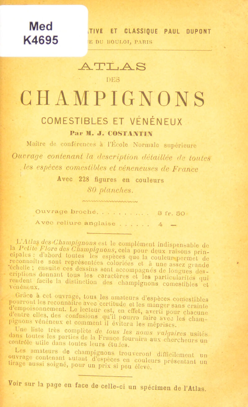 Med K4695 ,TI VE ET CLASSIQUE PAUL DUPONT IE DU BOUI.OT, PARIS ATLAS DES CHAMPIGNONS COMESTIBLES ET VÉNÉNEUX Par M. J. (OSIVATIA Maître de conférences à l’Ecole Normale supérieure Ouvrage contenant la description détaillée de toutes . les espèces comestibles et vénéneuses de France Avec 228 figures en couleurs 80 planches. Ouvrage broché 3 fr. SO Avec reliure anglaise 4 b,amP'9noas. esl le complément indispensable de la I aile Flore dos Champignons, cela pour deux raisons prin- cipales : daoord toutes les espèces que la couleur.pcrmcl de Sr':iSfrep^nfe coloriées et à une assez grande rr ,1!-fno 1 ‘lc C(:s dessms sont accompagnés de longues des- ÎT'i ? donnant tous les caractères et les particularités qui vénéneuxQC16 3 dlsUncljoa des champignons comestibles et Grâce à cet ouvrage, tous les amateurs d’espèces comestibles pouiioi.il ÜS reconnaître avec certitude et les manger sans crainte d empoisonnement. Le lecteur est, en effet, averti pour chacune d;entre elles, des confusions qu’il pourra'faire avec les cliam pignons vénéneux et comment il évitera les méprises. ,lrès complète do tous les noms vulqaircs usités rnniLT Ti parlics de la France fournira aux chercheurs un contrôle utile dans toutes leurs études. Les amateurs de champignons trouveronl difficilement un .. '‘'dSc contenant autuut d’espèces eu couleurs présentant un tirage aussi soigné, pour un prix si peu élevé 1 un Voir sur la page on face de celle-ci un spécimen de l’Atlas.