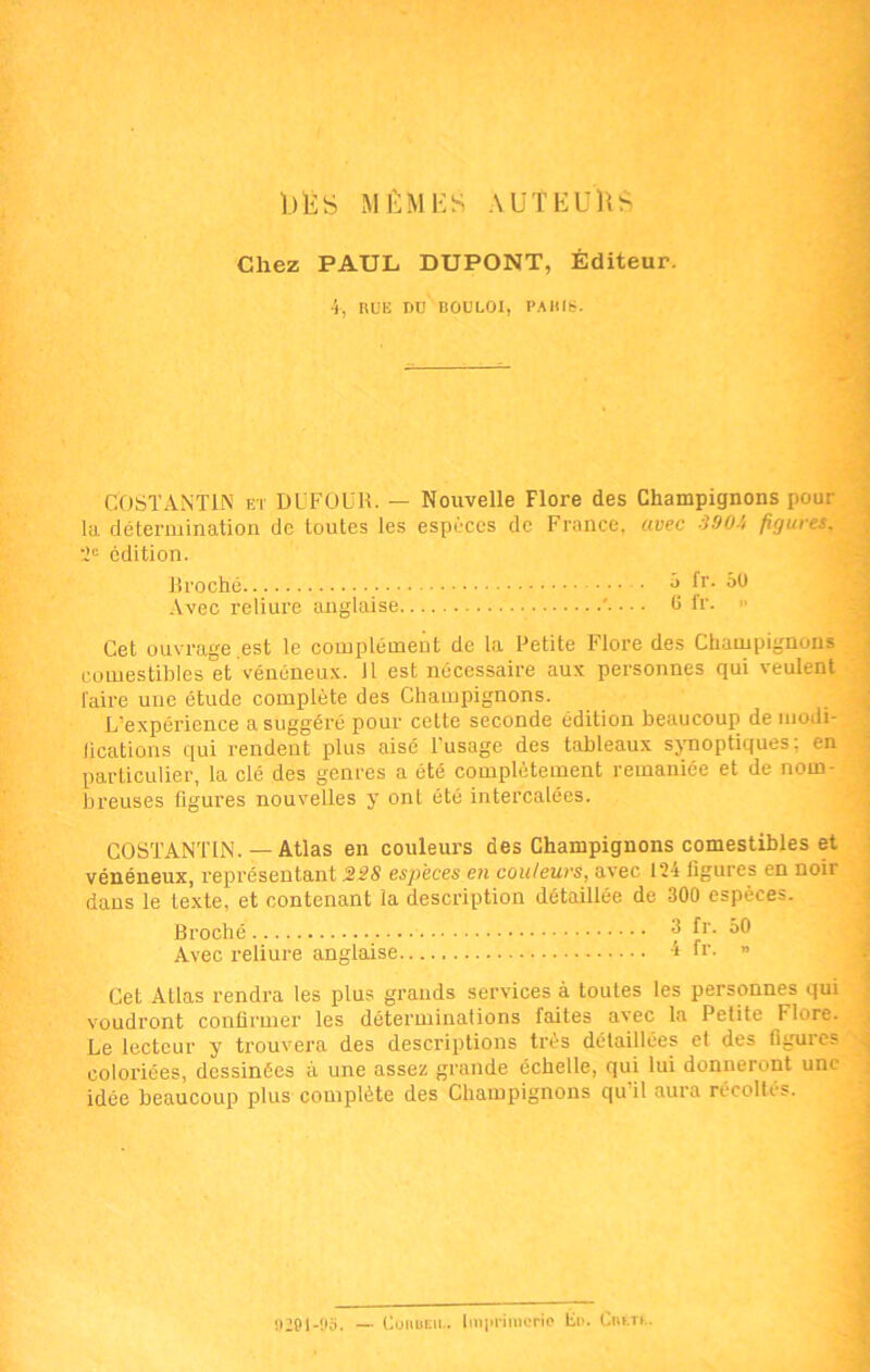 b lis MÊMES AUTEURS Chez PAUL DUPONT, Éditeur. 4, Rüli PU B0UL.0I, PARIS. COSTANTIN et Dl'FOÜB. — Nouvelle Flore des Champignons pour la détermination de toutes les espèces de France, avec 390-', figures. 2° édition. Broché • a fr. 50 Avec reliure anglaise ' 6 fr. » Cet ouvrage est le complément de la Petite Flore des Champignons comestibles et vénéneux. 11 est nécessaire aux personnes qui veulent taire une étude complète des Champignons. L'expérience a suggéré pour cette seconde édition beaucoup de modi- fications qui rendent plus aisé l'usage des tableaux synoptiques; en particulier, la clé des genres a été complètement remaniée et de nom- breuses figures nouvelles y ont été intercalées. COSTANTIN. — Atlas en couleurs des Champignons comestibles et vénéneux, représentant 228 espèces en couleurs, avec 124 figures en noir dans le texte, et contenant la description détaillée de 300 espèces. Broché 3 fr. 50 Avec reliure anglaise 4 tr. » Cet Atlas rendra les plus grands services à toutes les personnes qui voudront confirmer les déterminations faites avec la Petite Flore. Le lecteur y trouvera des descriptions très détaillées et des figures coloriées, dessinées à une assez grande échelle, qui lui donneront une idée beaucoup plus complète des Champignons qu'il aura récoltés. 9291-95. — Couder.. Imprimerie Eu. Ciu.it.