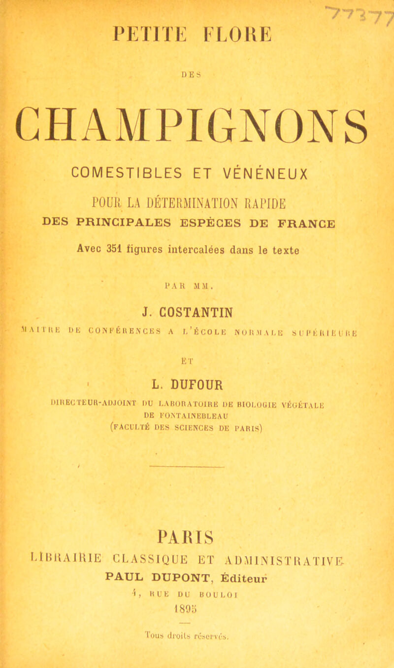 PETITE FLOUE DES CHAMPIGNONS COMESTIBLES ET VÉNÉNEUX POUR LA DÉTERMINATION RAPIDE DES PRINCIPALES ESPÈCES DE FRANCE Avec 351 figures intercalées dans le texte P A K h m . J. COSTANTIN MAlTItli UE CONFÉRENCES A I,'ÉCOLE NORMALE S U P É KI E U R E ET ■ L. DUFOUR DIRECTEUR-ADJOINT DU LABORATOIRE UE BIOLÙU1E VÉGÉTALE DE FONTAINEBLEAU (FACULTÉ DES SCIENCES DE PARIS) PARIS LIBRAIRIE CLASSIQUE ET ADMINISTRATIVE- PAUL DUPONT, Éditeur 1, HUE DU BOULOI 1895 Tous droits réserves.