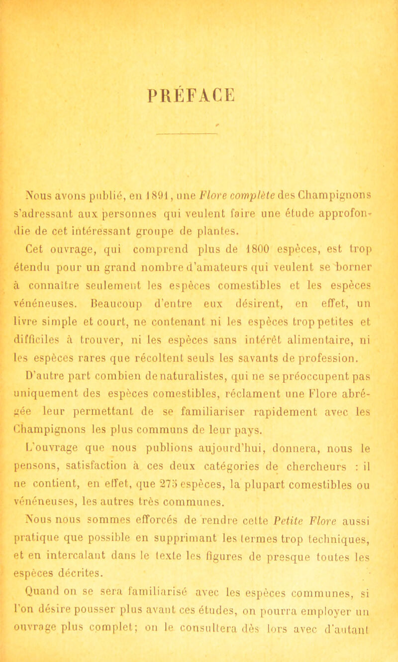 PRÉFACE Nous avons publié, en 1891, une Flore complète des Champignons s’adressant aux personnes qui veulent faire une étude approfon* die de cet intéressant groupe de plantes. Cet ouvrage, qui comprend plus de 1800 espèces, est trop étendu pour un grand nombre d’amateurs qui veulent se borner à connaître seulement les espèces comestibles et les espèces vénéneuses. Beaucoup d'entre eux désirent, en effet, un livre simple et court, ne contenant ni les espèces trop petites et difficiles à trouver, ni les espèces sans intérêt alimentaire, ni les espèces rares que récoltent seuls les savants de profession. D’autre part combien de naturalistes, qui ne se préoccupent pas uniquement des espèces comestibles, réclament une Flore abré- gée leur permettant de se familiariser rapidement avec les Champignons les plus communs de leur pays. L’ouvrage que nous publions aujourd’hui, donnera, nous le pensons, satisfaction à ces deux catégories de chercheurs : il ne contient, en effet, que 275 espèces, la plupart comestibles ou vénéneuses, les autres très communes. Nous nous sommes efforcés de rendre cette Petite Flore aussi pratique que possible en supprimant les termes trop techniques, et en intercalant dans le texte les figures de presque toutes les espèces décrites. Quand on se sera familiarisé avec les espèces communes, si 1 on désire pousser plus avant ces études, on pourra employer un ouvrage plus complet; on le consultera dès lors avec d’autant