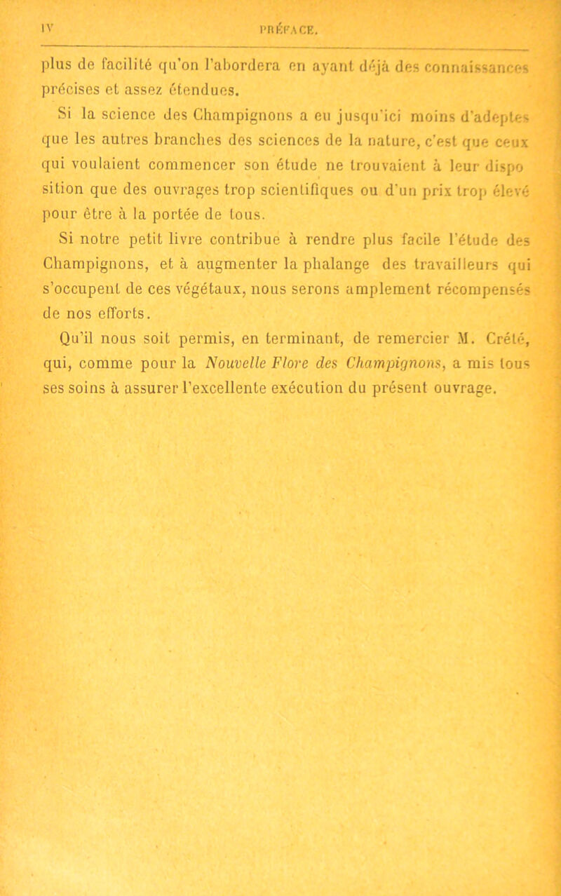 plus de facilité qu’on l’abordera en ayant déjà des connaissances précises et assez étendues. Si la science des Champignons a eu jusqu'ici moins d’adeptes que les autres branches des sciences de la nature, c’est que ceux qui voulaient commencer son étude ne trouvaient à leur dispo sition que des ouvrages trop scientifiques ou d'un prix trop élevé pour être à la portée de tous. Si notre petit livre contribue à rendre plus facile l’étude des Champignons, et à augmenter la phalange des travailleurs qui s’occupent de ces végétaux, nous serons amplement récompensés de nos efforts. Qu’il nous soit permis, en terminant, de remercier M. Crète, qui, comme pour la Nouvelle Flore des Champignons, a mis tous ses soins à assurer l’excellente exécution du présent ouvrage.