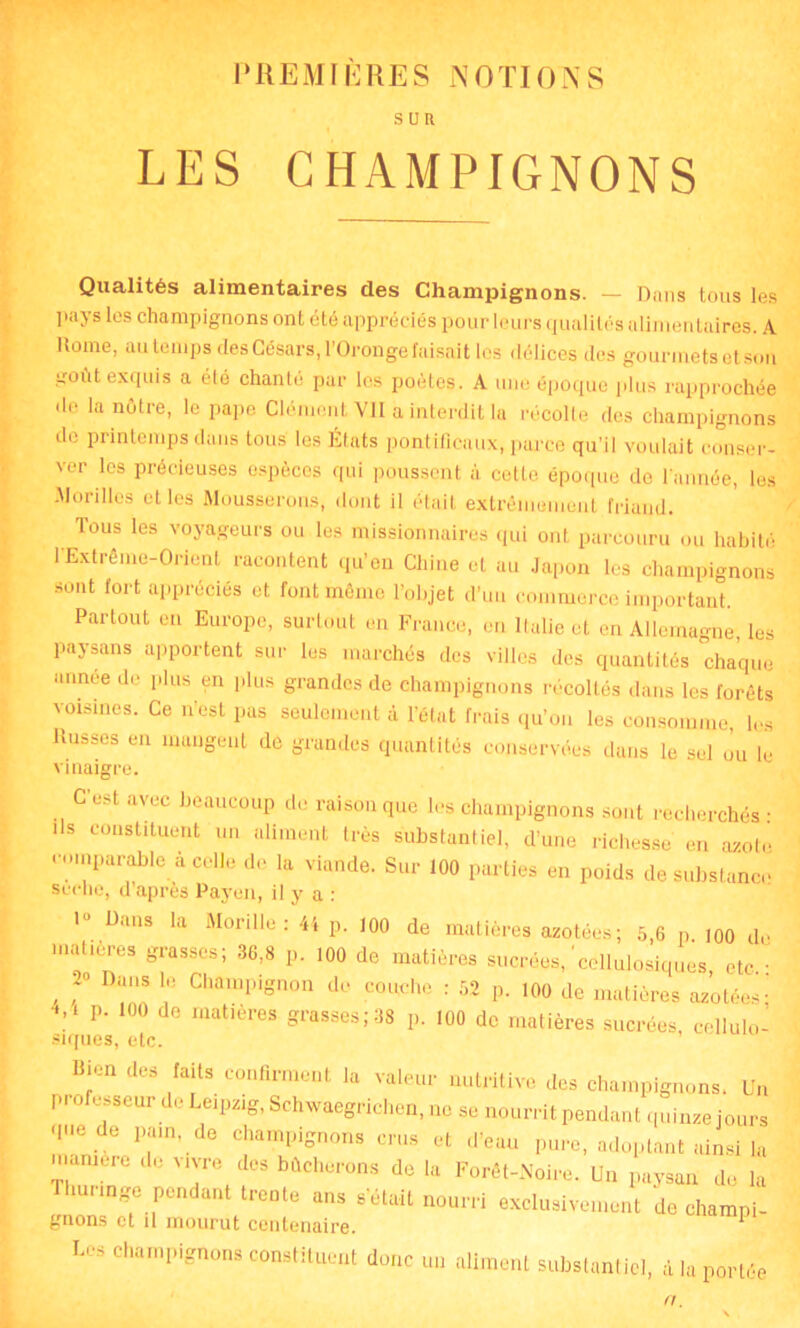 PREMIÈRES NOTION S SUR LES CHAMPIGNONS Qualités alimentaires des Champignons. — Dans tous les pays les champignons ont été appréciés pour leurs qualités alimentaires. A Rome, au temps des Césars, l’Oronge faisait les délices des gourmets et son goût exquis a été chanté pur les poètes. A une époque plus rapprochée de la nôtre, le pape Clément Vil a interdit la récolte des champignons de printemps dans tous les États pontificaux, parce qu’il voulait conser- ver les précieuses espèces qui poussent à cette époque de l’année, les Morilles et les Mousserons, dont il était extrêmement friand. Tous les voyageurs ou les missionnaires qui ont parcouru ou habité l'Extrême-Orient racontent qu'en Chine et au Japon les champignons sont fort appréciés et font même l’objet d'un commerce important. Partout en Europe, surtout en France, en Italie et en Allemagne, les paysans apportent sur les marchés des villes des quantités chaque année de plus en plus grandes de champignons récoltés dans les forêts voisines. Ce n’est pas seulement à l’état frais qu’on les consomme, les Russes en mangent de grandes quantités conservées dans le sel ou le vinaigre. C’est avec beaucoup de raison que les champignons sont recherchés : ils constituent un aliment très substantiel, d’une richesse en axotc comparable à celle de la viande. Sur 100 parties en poids de substance scelle, d après Payen, il y a : 1“ Dans la Morille: 41 p. 100 de matières azotées; 5,6 p. 100 de matières grasses; 36,8 p. 100 de matières sucrées,'cellulosiques, etc.: , ;° DuS 10 ChamPignon de couche : 52 p. 100 de matières azotées: 4,i p. 100 do matières grasses;38 p. 100 de matières sucrées, cellulo- siques, etc. Bien des faits confirment la valeur nutritive des champignons. Un P- ofesseur de Leipzig, Schwaegrichen, ne se nourrit pendant quinze jours que de pain, de champignons crus et d’eau pure, adoptant ainsi la inanimé de vivre des bûcherons de la Forêt-Noire. Un paysan de la mange pendant trente ans s’était nourri exclusivement de champi- gnons et il mourut centenaire. ^ ■ Les champignons constituent donc un aliment substantiel, d la portée