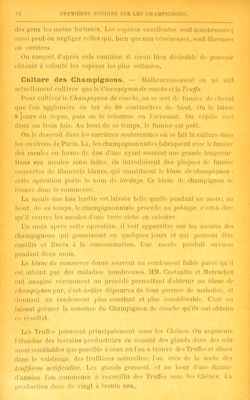 dos gens les moins fortunés. Les espèces excellentes sont nombreuse* ; aussi peut-on négliger celles qui, bien que non vénéneuses, sont fibreuses ou coriaces. On conçoit d’après cela combien il serait bien désirable de pouvoir obtenir à volonté les espèces les plus estimées. Culture des Champignons. — Malheureusement on ne sait actuellement cultiver que le Champignon cia couche et la Truffe. Pour cultiverde Champignon de couche, on sc sert de fumier de cheval que l’on agglomère en tas de 60 centimètres de haut. On le laisse 8 jours en repos, puis on le retourne en l'arrosant. On répète ceci deux ou trois fois. Au bout de ce temps, le fumier est prêt. On le descend dans les carrières souterraines où se fait la culture dan^ les en virons de Paris. Là, les champignonnistes fabriquent avec le fumier des meules en forme de dos d’âne ayant souvent une grande longueur. Dans ces meules ainsi faites, ils introduisent des plaques de fumier couvertes de filaments blancs, qui constituent le blanc de champignon : cette opération porte le nom de lardage. Ce blanc de champignon se trouve dans le commerce. La meule une fois lardée est laissée telle quelle pendant un mois: au bout de ce temps, le champignonniste procède au goblage. c’est-à-dir<- qu’il couvre les meules d’une terre riche en calcaire. Un mois après cette opération, il voit apparaître sur les meules des champignons qui grossissent en quelques jours et qui peuvent être cueillis et livrés à la consommation. Une meule produit environ pendant deux mois. Le blanc du commerce donne souvent un rendement faible parce qu'il est atteint par des maladies nombreuses. MM. Coslantin et Matruchot ont imaginé récemment un procédé permettant d’obtenir un blanc de champignon pur, c'est-à-dire dépourvu de tous germes de maladies, et donnant un rendement plus constant et plus considérable. C'est en faisant germer la semence du Champignon de couche qu'ils ont obtenu ce résultat. Les Truffes poussent principalement sous les Chênes. On augmente l’étendue des terrains producteurs en semant des glands dans des sols aussi semblables que possible à ceux où l’on a trouvé des Truffe:- et situés dans le voisinage des truffières naturelles; l'on crée de la sorte des truffières artificielles. Les glands germent, et au bout d'une dizaine d’années l’on commence à recueillir des Truffes sous les Chênes. La production dure de vingt à trente ans.