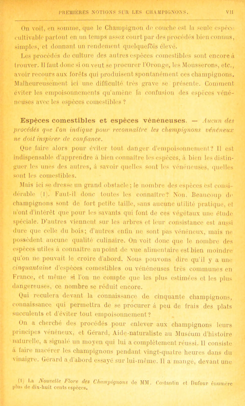 On voit, en somme, que le Champignon de couche est la seule espèce cultivable partout on un temps assez court par des procédés bien connus, simples, et donnant un rendement quelquefois élevé. Les procédés de culture des autres espèces comestibles sont encore à trouver. Il faut donc si on veut, se procurer l'Oronge, les Mousserons, etc., avoir recours aux forêts qui produisent spontanément ces champignons. Malheureusement ici une difficulté très grave se présente. Comment éviter les empoisonnements qu’amène la confusion des espèces véné- neuses avec les espèces comestibles ? Espèces comestibles et espèces vénéneuses. — Aucun des procédés que L'on indique pour reconnaître les champignons vénéneux ne doit inspirer de confiance. Que faire alors pour éviter tout danger d’empoisonnement? Il est indispensable d’apprendre à bien connaître les espèces, à bien les distin- guer les unes des autres, ù savoir quelles sont les vénéneuses, quelles sont les comestibles. Mais ici se drosse un grand obstacle; le nombre des espèces est consi- dérable (I). Faut-il donc toutes les connaître? Non. Beaucoup de champignons sont de fort petite taille, sans aucune ulilité pratique, et n’ont d’intérêt que pour les savants qui font de ces végétaux une étude spéciale. D’autres viennent sur les arbres et leur consistance est aussi dure que celle du bois; d’autres enfin ne sont pas vénéneux, mais ne. possèdent aucune qualité culinaire. On voit donc que le nombre des espèces utiles à connaître au point de, vue alimentaire est bien moindre quon ne pouvait le croire d’abord. Nous pouvons dire qu’il y a une cinquantaine d’espèces comestibles ou vénéneuses très communes en France, et même si l’on ne compte que les plus estimées et les plus dangereuses, ce nombre se réduit encore. Qui reculera devant la connaissance de cinquante champignons, connaissance qui permettra de se procurer à peu de frais des plats succulents et d’éviter tout empoisonnement? On a cherché des procédés pour enlever aux champignons leurs principes vénéneux, et Gérard, Aide-naturaliste au Muséum d’histoire naturelle, a signalé un moyen qui lui a complètement réussi, il consiste a taire macérer les champignons pendant vingt-quatre heures dans du \ inaigre. Gérard a dabord essaye sur lui-même. Il a mangé, devant une O; l.a Nouvelle Flore des Champignons de MM. Coslantin et Dufour énumère plus de dix-huit cents espèces.