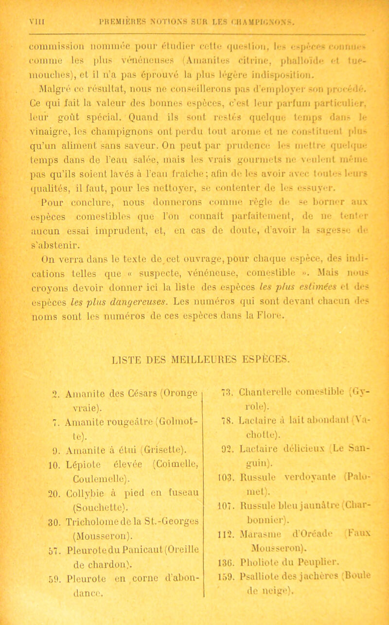 commission nommée pour étudier cette question, le- e-péce- rimnm-- comme les plus vénéneuses (Amanites citriue, phalloïde et tue- mouches), et il n’a pas éprouvé la plus légère indisposition. Malgré ce résultat, nous ne conseillerons pas d'employer son procédé. Ce qui fait la valeur des bonnes espèces, c’est leur parfum particulier, leur goût spécial. Quand ils sont restés quelque temps dans le vinaigre, les champignons ont perdu tout arôme et ne constituent plus qu’un aliment sans saveur. On peut par prudence les mettre quelque temps dans de l’eau salée, mais les vrais gourmets ne veulent même- pas qu'ils soient lavés à l’eau fraîche; afin de les avoir avec toute- leurs qualités, il faut, pour les nettoyer, se contenter de les essuyer. Pour conclure, nous donnerons comme règle de se borner aux espèces comestibles que l’on connaît parfaitement, de ne tenter aucun essai imprudent, et, en cas de doute, d’avoir la sagesse de s'abstenir. On verra dans le texte de,cet. ouvrage, pour chaque espèce, des indi- cations telles que « suspecte, vénéneuse, comestible ». Mais nous croyons devoir donner ici la liste des espèces les plus estimées et île? espèces les plus dangereuses. Les numéros qui sont devant chacun de? noms sont les numéros de ces espèces dans la Flore. LISTE DES MEILLEURES ESPÈCES. 2. Amanite des Césars (Oronge vraie). 7. Amanite rougeâtre (Golmot- te). <). Amanite à étui (Grisetle). 10. Lépiote élevée (Coimelle. Coulemelle). 20. Collybie à pied en fuseau (Souchette). 30. Tricholomedela St.-Georges (Mousseron). 57. Pleurote du Panicaut (Oreille de chardon). 50. Pleurote en corne d’abon- dance. 73. Chanterelle comestible (Gy- role). 78. Lactaire à lait abondant \ a- chotle). 92. Lactaire délicieux Le San- guin). 103. Russule verdoyante (Pnlu- mel). 107. Russule bleu jaunâtre (Char- bonnier). 112. Marasme d’Oréade Faux Mousseron). 130. Plipl iota du Peuplier. 159. Psalliote des jachères 'Boule de neige).