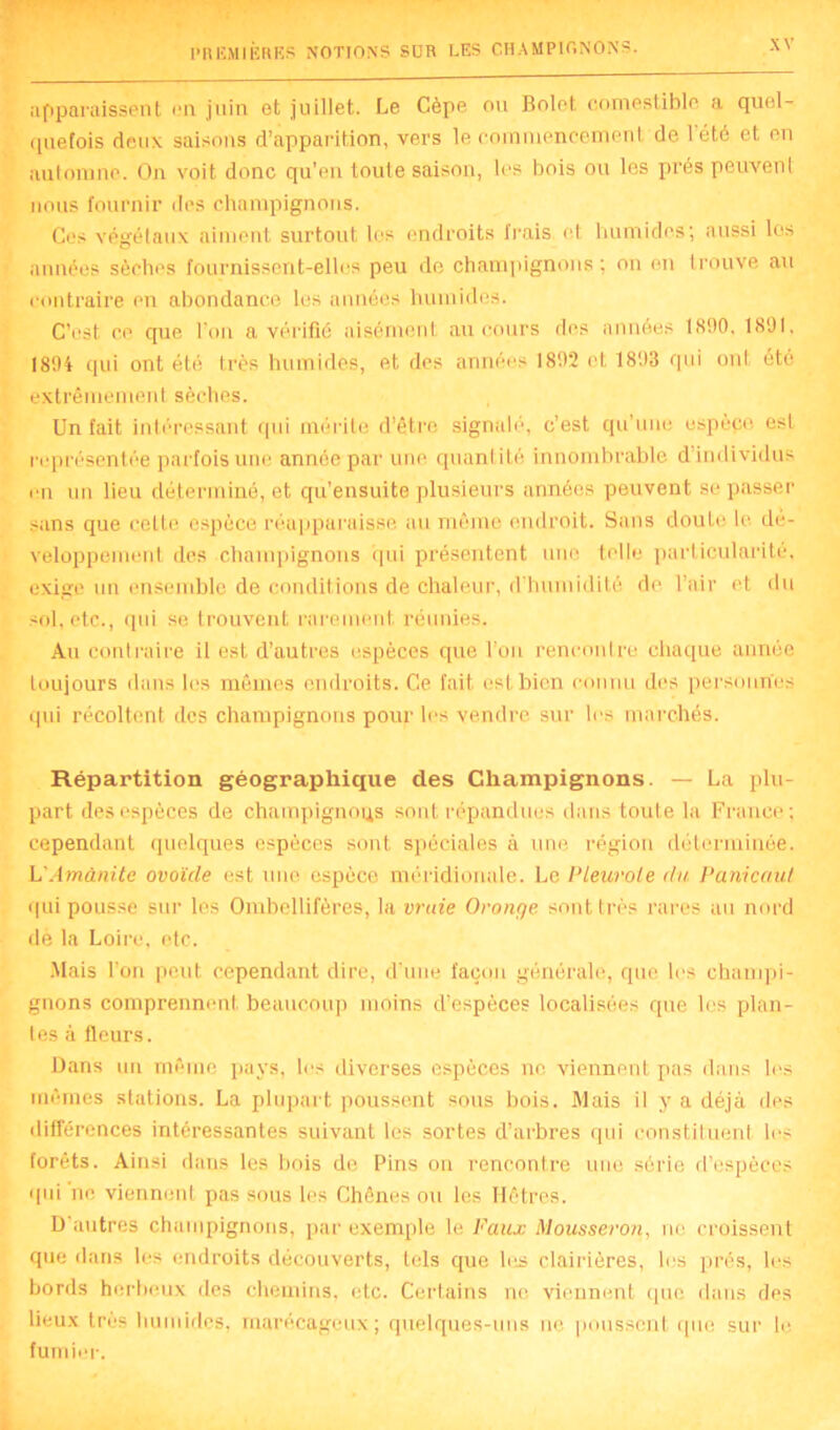 apparaissent on juin et juillet. Le Cèpe ou Bolet comestible a quel- quefois deux saisons d’apparition, vers le commencement de l'été et en automne. On voit donc qu’en toute saison, les bois ou les prés peuvent nous fournir des champignons. Cos végétaux aiment surtout les endroits frais et humides; aussi les années sèches fournissent-elles peu de champignons ; on en trouve au contraire on abondance les années humides. C’est ce que l’on a vérifié aisément au cours dos années 1890. 1891, 1894 qui ont été très humides, et des années 1892 et 1893 qui ont été extrêmement sèches. Un fait intéressant qui mérite d’être signalé, c’est qu une espèce esL représentée parfois une année par une quantité innombrable d’individus en un lieu déterminé, et qu’ensuite plusieurs années peuvent se passer sans que celte espèce réapparaisse au même endroit. Sans doute le dé- veloppement des champignons qui présentent une telle particularité, exige un ensemble de conditions de chaleur, d’humidité do l’air et du sol. etc., qui se trouvent rarement, réunies. Au contraire il est d’autres espèces que l’on rencontre chaque année toujours dans les mêmes endroits. Ce fait est bien connu dos personnes qui récoltent des champignons pour les vendre sur les marchés. Répartition géographique des Champignons. — La plu- part des espèces de champignons sont répandues dans toute là France; cependant quelques espèces sont spéciales à une région déterminée. L'Amanite ovoïde est une espèce méridionale. Le Pleurote du Panicaut qui pousse sur les Omhellifères, la vraie Oronge sont très rares au nord de la Loire, etc. Mais l’on peut cependant dire, d’une façon générale, que les champi- gnons comprennent beaucoup moins d’espèces localisées que les plan- I es à fleurs. Dans un môme pays, les diverses espèces ne viennent pas dans les mêmes stations. La plupart poussent sous bois. Mais il y a déjà des différences intéressantes suivant les sortes d’arbres qui constituent los forêts. Ainsi dans les bois de Pins on rencontre une série d’espèces qui ne viennent pas sous les Chênes ou les Hêtres. D’autres champignons, par exemple le Faux Mousseron, ne croissent que dans les endroits découverts, tels que les clairières, les prés, les bords herbeux des chemins, etc. Certains ne viennent que dans des lieux très humides, marécageux; quelques-uns ne poussent que sur le fumier.