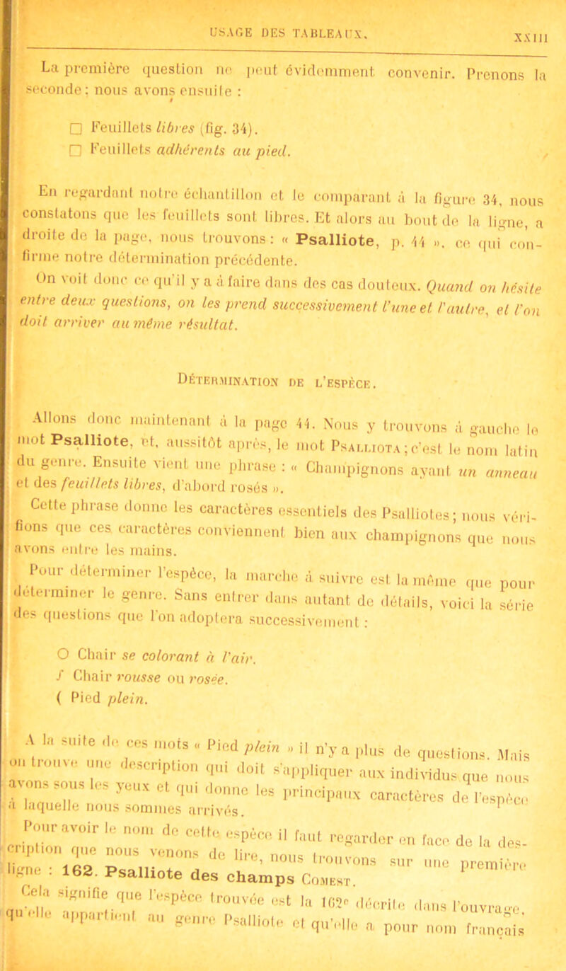 XXIil La première question ne peut évidemment convenir. Prenons la J seconde; nous avons ensuite : □ Feuillets libres (fig. 34). □ Feuillets adhérents au pied. En regardant notre échantillon et le comparant à la figure 34, nous constatons que les-feuillets sont libres. Et alors au bout de la ligne, a droite de la page, nous trouvons : « Psalliote, p. 44 ». ce qui” con- firme notre détermination précédente. On voit donc ce qu’il y a à faire dans des cas douteux. Quand on hésite entre deux questions, on les prend successivement l’une et l'autre, et l'on doit arriver au même résultat. Détermination de l’espèce. Allons donc maintenant à la page 44. Nous y trouvons à gauche le mot Psalliote, et. aussitôt après, le mot Psalliota ; c’est le nom latin du genre. Ensuite vient une phrase : -, Champignons ayant un anneau et des feuillets libres, d’abord rosés ». Cette phrase donne les caractères essentiels des Psalliotes; nous véri- fions que ces caractères conviennent bien aux champignons que nous avons entre les mains. Pour déterminer l’espèce, la marche à suivre est la même que pour déterminer le genre. Sans entrer dans autant do détails, voici la série des questions que l’on adoptera successivement : O Chair se colorant à l'air, f Chair rousse ou rosée. ( Pied plein. A I, suite de ce, mot, . Pied pu» . il a plu, do question,. Mat, o , une description qui doit «'appliquée aux individu, que , “ 8°U* principaux caractère, do l'espèce «i laquelle nous sommes arrivés. Pour avoir le nom de cette e«nécp il r ,.,i i . uu l'sPece d faut regarder en face de la de«- liu 162 Psalliote'd * T' l~« sur Pnmttère ib«d. Psalliote des champs Comest. Cela signifie que l’espèce trouvée est la 102° décrite dans l’ouvra~ qU“H° aPParti‘!,U aU Psalliote et qu’elle a pour nom francs