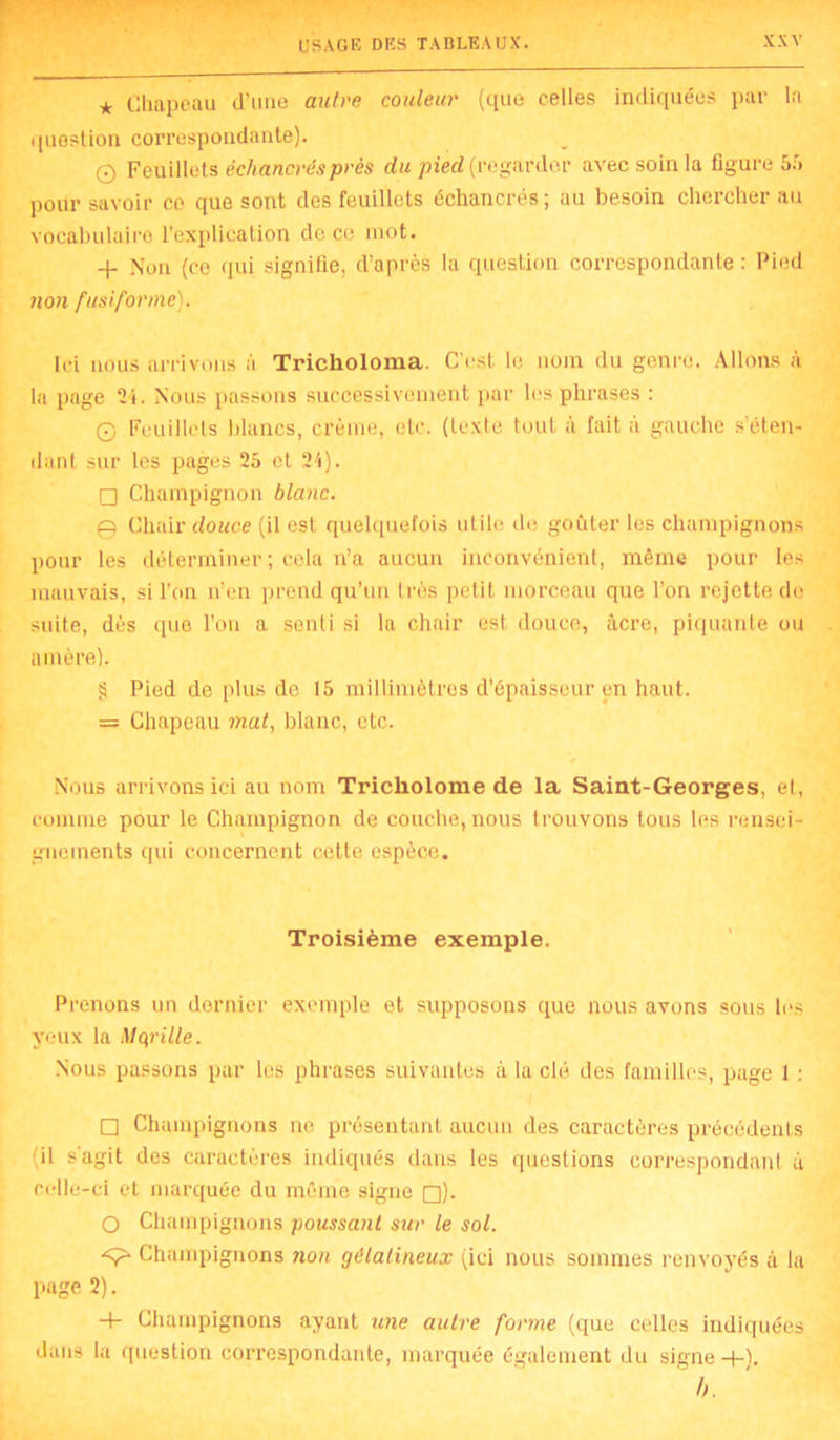 * Chapeau d’une autre couleur (que celles indiquées par la question correspondante). 0 Feuillets échancrésprès du pied (regarder avec soin la figure 55 pour savoir ce que sont des feuillets échancrés; au besoin chercher au vocabulaire l’explication de ce mot. + Non (ce qui signifie, d’après la question correspondante : Pied non fusiforme). Ici nous arrivons ;i Tricholoma. C'est le nom du genre. Allons à la page 24. Nous passons successivement par les phrases : G Feuillets blancs, crème, etc. (texte tout à fait à gauche s’éten- dant sur les pages 25 et 24). □ Champignon blanc. 0 Chair douce (il est quelquefois utile de goûter les champignons pour les déterminer ; cela n’a aucun inconvénient, même pour les mauvais, si l’on n’en prend qu’un très petit, morceau que l’on rejette de suite, dès ([ue l’on a senti si la chair est douce, âcre, piquante ou amère). § Pied de plus de 15 millimètres d’épaisseur en haut. = Chapeau mat, blanc, etc. Nous arrivons ici au nom Trickolome de la Saint-Georges, et, comme pour le Champignon de couche, nous trouvons tous les rensei- gnements qui concernent cette espèce. Troisième exemple. Prenons un dernier exemple et supposons que nous avons sous les yeux la Mqrille. Nous passons par les phrases suivantes à la clé des familles, page 1 : □ Champignons ne présentant aucun des caractères précédents il s'agit des caractères indiqués dans les questions correspondant à celle-ci et marquée du même signe □). O Champignons poussant sur le sol. Champignons non gélatineux (ici nous sommes renvoyés à la page 2). + Champignons ayant une autre forme (que celles indiquées dans la question correspondante, marquée également du signe+). b.