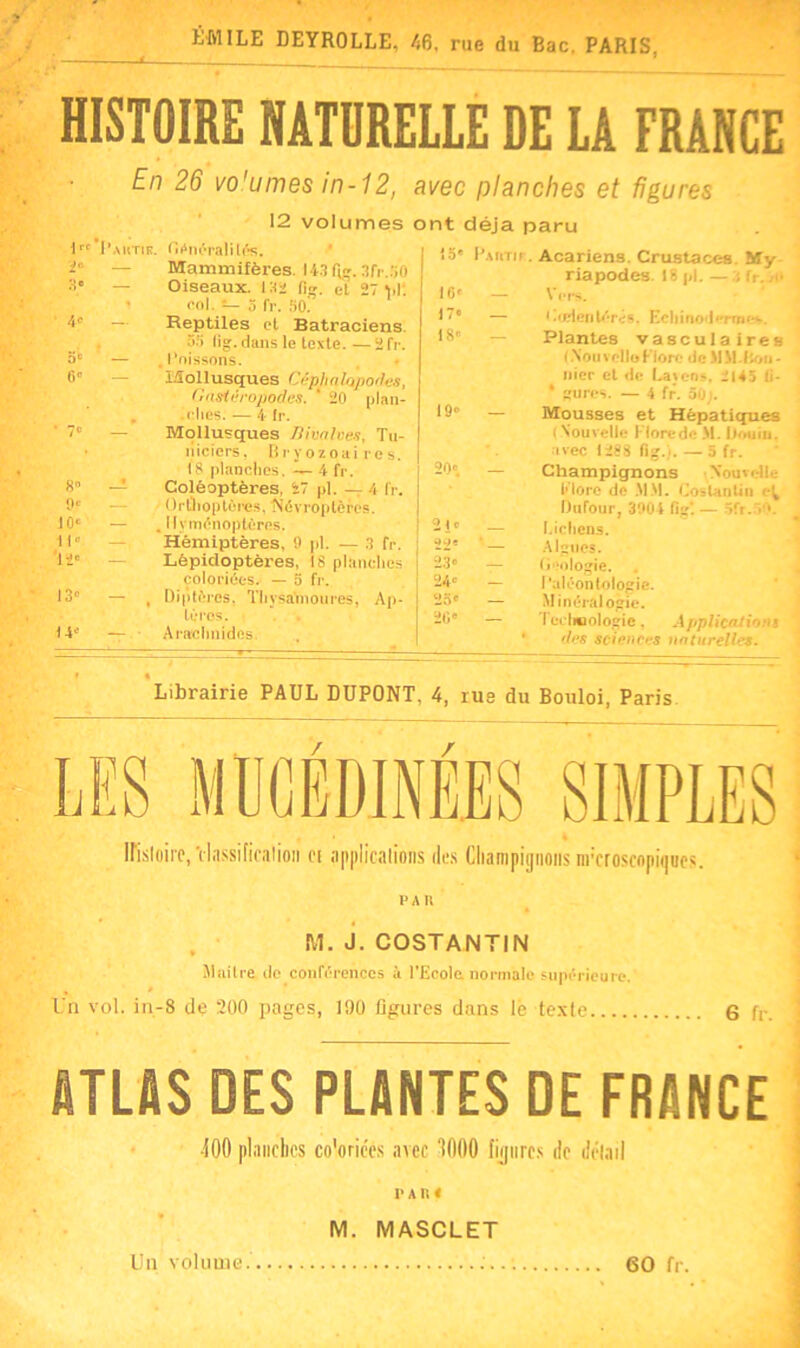 ÉMILE DEYROLLE, 46, rue du Bac, PARIS. HISTOIRE NATURELLE DE LA FRANCE En 26 vo'umes in-12, avec planches et figures 4° 1“ I'mitis. OAnfralilés. — Mammifères. 143 6ff.3fr..)0 3* — Oiseaux, las fi», et 27 vl. - col. — 5 fr. fio! — Reptiles et Batraciens 35 lig.dans le texte.—2fr. — . Poissons. — Mollusques Céphalopodes, Uasiéropodes. ‘ 20 plan- . elles. -— 4- fr. — Mollusques Bivalves, Tu- îiiciers. Bryozoaires. 18 planches. — 4 fr. — Coléoptères, 27 pl. — 4 fr. Orthoptères. Névroptères. — . Hyménoptères. — Hémiptères, 9 pl. — 3 fr. Lépidoptères, 18 planches coloriées. — o fr. — , Diptères, Thysa'moures, Ap- tères. — Arachnides, 12 volumes ont déjà paru 5 8 9e 10e H» '12' 13» 14e 10» 17» 18' 19' — 20» 2 i c 49e 23° 24e 25e 20 e l’.umr Acariens. Crustacés My- riapodes. 18 pl.—3 fr. je — Vers. — < .(elenlérés. Ecliinoder»ne«*. ~ Plantes vasculaires (.NouvelleFlore de MM.lion» nier et de Laicns, il45 0- * goures. — 4 fr. 50;. Mousses et Hépatiques ( Nouvelle Flore de M. iJouiu. avec 1288 fig.). — 5 fr. Champignons Nouvelle More de MM. CosUinÜii Dufour, 3004 fig*. — 5fr.50. I.icliens. Algues. Deologie. Paléontologie. Minéralogie. Technologie, Applications /les sciences naturelles. Librairie PAUL DUPONT, 4, rus du Bouloi, Paris irisloirc, Vlassificulion ci applications des Champignons nrcroscnpinucs. P A II M. J. COSTANTIN Mnilre do conférences à l'Ecole normale supérieure. % P Un vol. in-8 de 200 pages, 190 figures dans le texle 6 fr. ATLAS DES PLANTES DE FRANCE 400 planches co'oriécs avec ‘1000 figures de détail 1> A n « M. MASCLET Un volume. : 60 fr.