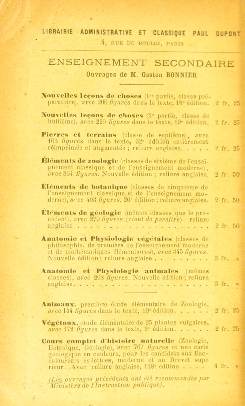 LIBRAIRIE ADMINISTRATIVE ET CLASSIQUE PAUL DUPONT 4, RUE DU BOULOC, PARIS ENSEIGNEMENT SECONDAIRE Ouvrages de M. Gaston BONNIER Nouvelles levons «le choses (lrc partie, classe pré- paratoire), avec 200 figurés dans le texte, 18” édition. 2 fr. 25 Nouvelles I«^eons «le choses (2 partie, classe de huitième), avec 220 figures dans le texte, 19 édition. 2 fr. 25* Pierres et terrains (clas<e de septièmei, avec 103 figures dans le texte, 32” édition entièrement réimprimée et augmentée ; reliure anglaise 2 fr. 25 ' llh'-mciits de zoologie (classes de sixième de l'ensei- gnement classique et de l’enseignement moderne), avec 361 figures. Nouvelle édition; reliure anglaise. 2 fr. 50 Eléments de botanique (classes de cinquième de renseignement classique et de l’enseignement mo- derne), avec 403 figures, 20” édition ; reliure anglaise. 2 fr. 50 Éléments de géologie (mêmes classes que le pré- cédent), arec 279 figures.(vient de paraître} reliure anglaise 2 fr. 50 « Anatomie et Physiologie vég«;lales (classes de philosophie, de première de l’enseignement' moderne et de mathématiques élémentaires), avec 345 figures. Nouvelle édition; reliure anglaise 3 fr. » Anatomie ci Physiologie animales (mêmes classes), avec 268 figures. Nouvelle édition-; reliure anglaise 3 fr. » Animaux, première clude élémentaire de Zoologie, avec 144 figures dans le texte, 10“ édition 2 fr. 25 Végétaux, étude élémentaire do 25 plantes vulgaires, avec 172 figures dans le texte, 9” édition 2 fr. 25 Cours complet d'histoire naturelle (Zoologie, Botanique, Géologie), avec 767 figures cl une carte géologique en couleurs, pour les candidats aux Bac- calauréats ès-lellres, moderne cl an Brevet supé rieur. Avec reliure anglaise, 118” édition .... 4 fr. » ([.es ouvrages précédents ont été recommandes par • Ministère de l'Instruction publique}.