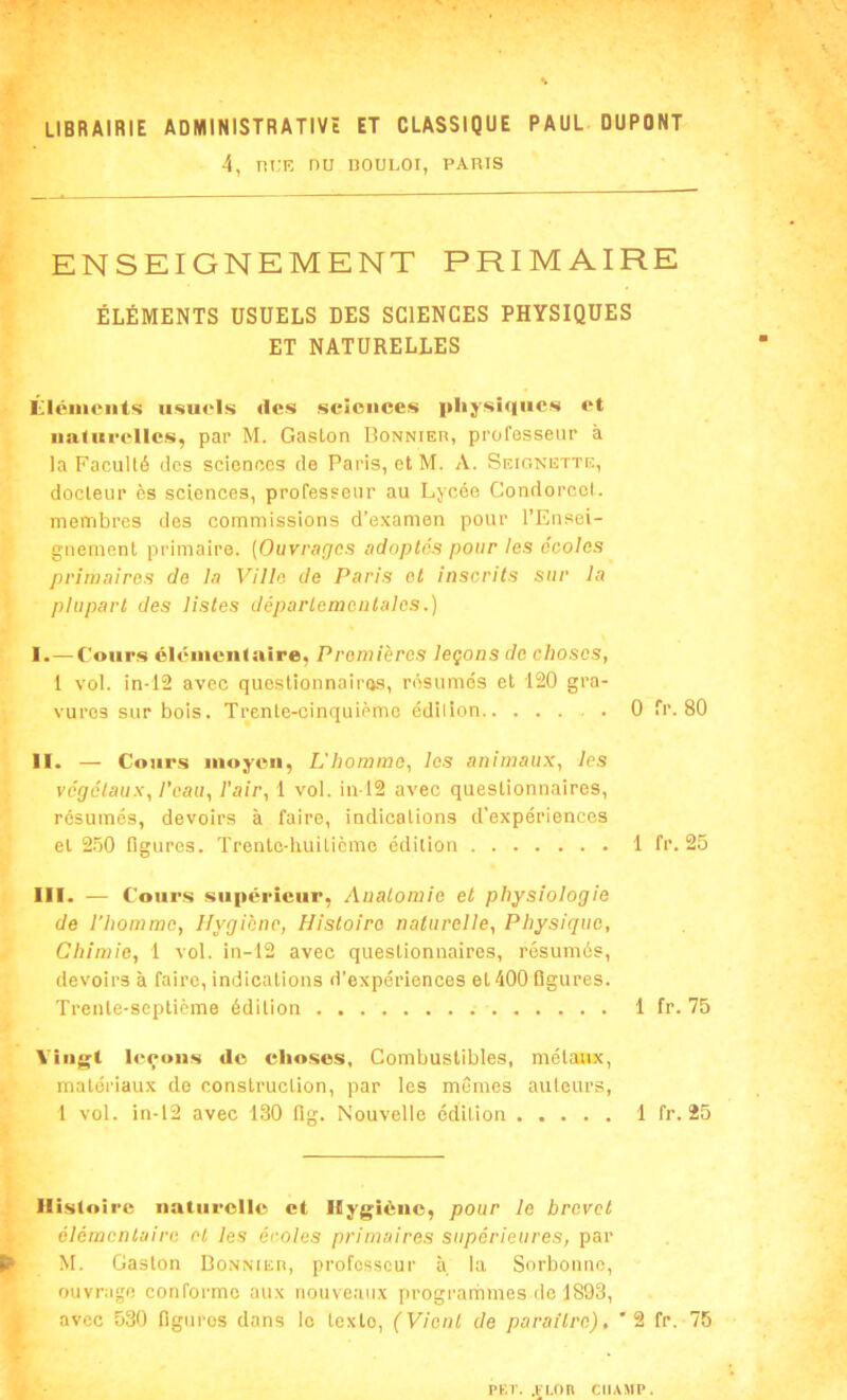 r -, ■ LIBRAIRIE ADMINISTRATIVE ET CLASSIQUE PAUL DUPONT 4, nt.E nu douloi, paris ENSEIGNEMENT PRIMAIRE ÉLÉMENTS USUELS DES SCIENCES PHYSIQUES ET NATURELLES Éléments usuels «les sciences physiques et naturelles, par M. Gaston Bonnier, professeur à la Faculté des sciences de Paris, et M. A. Seionette, docteur es sciences, professeur au Lycée Condorcet, membres des commissions d’examen pour l’Ensei- gnement primaire. (Ouvrages adoptés pour les écoles primaires de la Ville de Paris et inscrits sur la plupart des listes départementales.) I. —Cours élémentaire, Premières leçons de choses, 1 vol. in-12 avec questionnaires, résumés et 120 gra- vures sur bois. Trente-cinquième édilion 0 fr. 80 II. — Cours moyen, L'homme, les animaux, les végétaux, l’eau, l'air, 1 vol. in-12 avec questionnaires, résumés, devoirs à faire, indications d’expériences et 250 figures. Trente-huitième édition 1 fr. 25 III. — Cours supérieur, Anatomie et physiologie de l’homme, Hygiène, Histoire naturelle, Physique, Chimie, 1 vol. in-12 avec questionnaires, résumés, devoirs à faire, indications d’expériences el 400 figures. Trente-septième édition 1 fr. 75 Vingt leçons «le choses, Combustibles, métaux, matériaux de construction, par les mêmes auteurs, 1 vol. in-12 avec 130 flg. Nouvelle édilion 1 fr. 25 Histoire naturelle et Hygiène, pour le brevet élémentaire el les écoles primaires supérieures, par É M. Gaston Bonnier, professeur à la Sorbonne, ouvrage conforme aux nouveaux programmes de 1893, avec 530 figures dans le texte, (Vient de paraître), '2 fr. 75 • PET. .F LO R CHAMP .