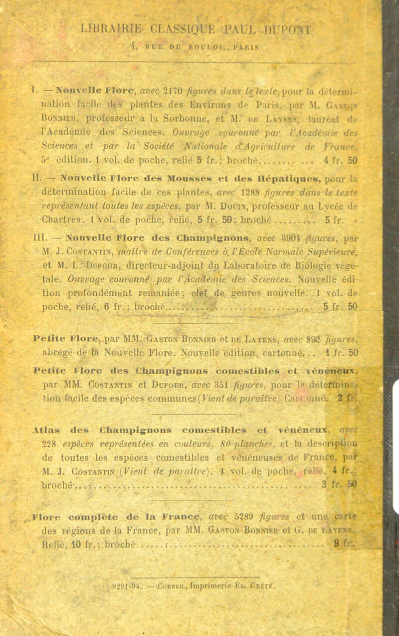 LIBRAIRIE CLASSIQUE PAUL M'frm '4, BOÉ DU BOUI.OI,. KAKIS L —Nouvelle Flore, avec 2170 figures dans /e tende, pour la détermi- nation facile des plantes des Environs de Paris, par M. Gaston Bonniek, professeur à la Sorbonne, et M. de La-ykns, lauréat <!<■ l'Académie des Sciences. Ouvrage couronné par l’Académie des Sciences et par la Société Nationale d'agriculture de France. f>° édition. 1 vol. de poche, relié 5 fr. ; broché 4 fr. 50 II. — Nouvelle Flore des Mousses et «les Hépatiques, pour ! î détermination facile de ces plantes, avec 1288 figures dam le texte représentant toutes les espèces, par M'. Douin, professeur au Lycée de Chartres. 1 vol. de poche, relié, 5 fr. 50; broché 5 fr. III. — Nouvelle Flore des Champignons, avec 3904 figures, par M. J. Costantin, maitrè de Conférences à. l'École Normale Supérieure. et M. L. Doroun, directeur-adjoint du Laboratoire de Biologie végé- tale. Ouvrage couroîiné par l'Académie des Sciences. Nouvelle édi- tion profondément remaniée; clef de genres nouvelle. I vol. de poche, relié, 6 fr. : broché......... .. 5 fr. 50 Petite Flore,.par MM. Gaston Bonniek et df. Layens, avec 8‘.ü2 figures, abrégé de la Nouvelle Flore. Nouvelle édition, cartonné... 1 fr. 50 Petite Flore des Champignons couiestihl«‘S et vénéneux, par MM. Costantin et Dueüuk, avec 351 figures, pour la détermina- tion facile des espèces communes ( Vient de paraître). Car! 'unéfc 2f: Atlas «les Champignons comestibles et v«Vuéneux, avec 228 espèces représentées en couleurs, S0 planches, et ta descripli ai de toutes les espèces comestibles et vénéneuses de France, p «r M. J. Costantin (Vieiit de paraître). 1 vol. de poche, relié. '4 fr.; broché .... ..’ 3 fr. 50 Flore complète «le la France, avec 5289 figures et une .carte des régions de la France, par MM. Gaston Bonniek et G. de layens. Relié, 10 fr. ; broché i r — • 9 fr. 9ÎBJ-H4. —«CoRtieiL, Imprimerie Ko. CnÉTÉ.
