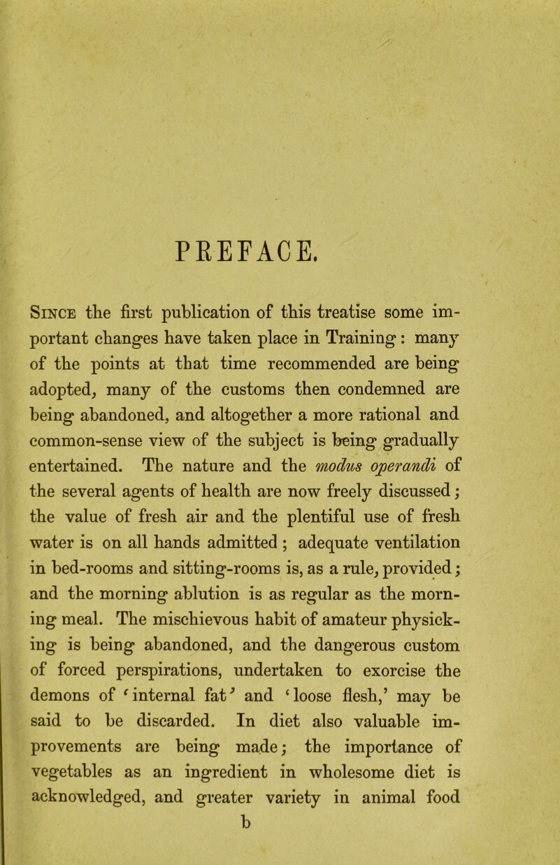 PREFACE. Since the first publication of this treatise some im- portant changes have taken place in Training: many of the points at that time recommended are being adopted, many of the customs then condemned are being abandoned, and altogether a more rational and common-sense view of the subject is being gradually entertained. The nature and the modus operandi of the several agents of health are now freely discussed; the value of fresh air and the plentiful use of fresh water is on all hands admitted ; adequate ventilation in bed-rooms and sitting-rooms is, as a rule, provided; and the morning ablution is as regular as the morn- ing meal. The mischievous habit of amateur physick- ing is being abandoned, and the dangerous custom of forced perspirations, undertaken to exorcise the demons of ^internal fat^ and ‘loose flesh,’ may be said to be discarded. In diet also valuable im- provements are being made; the importance of vegetables as an ingredient in wholesome diet is acknowledged, and greater variety in animal food b