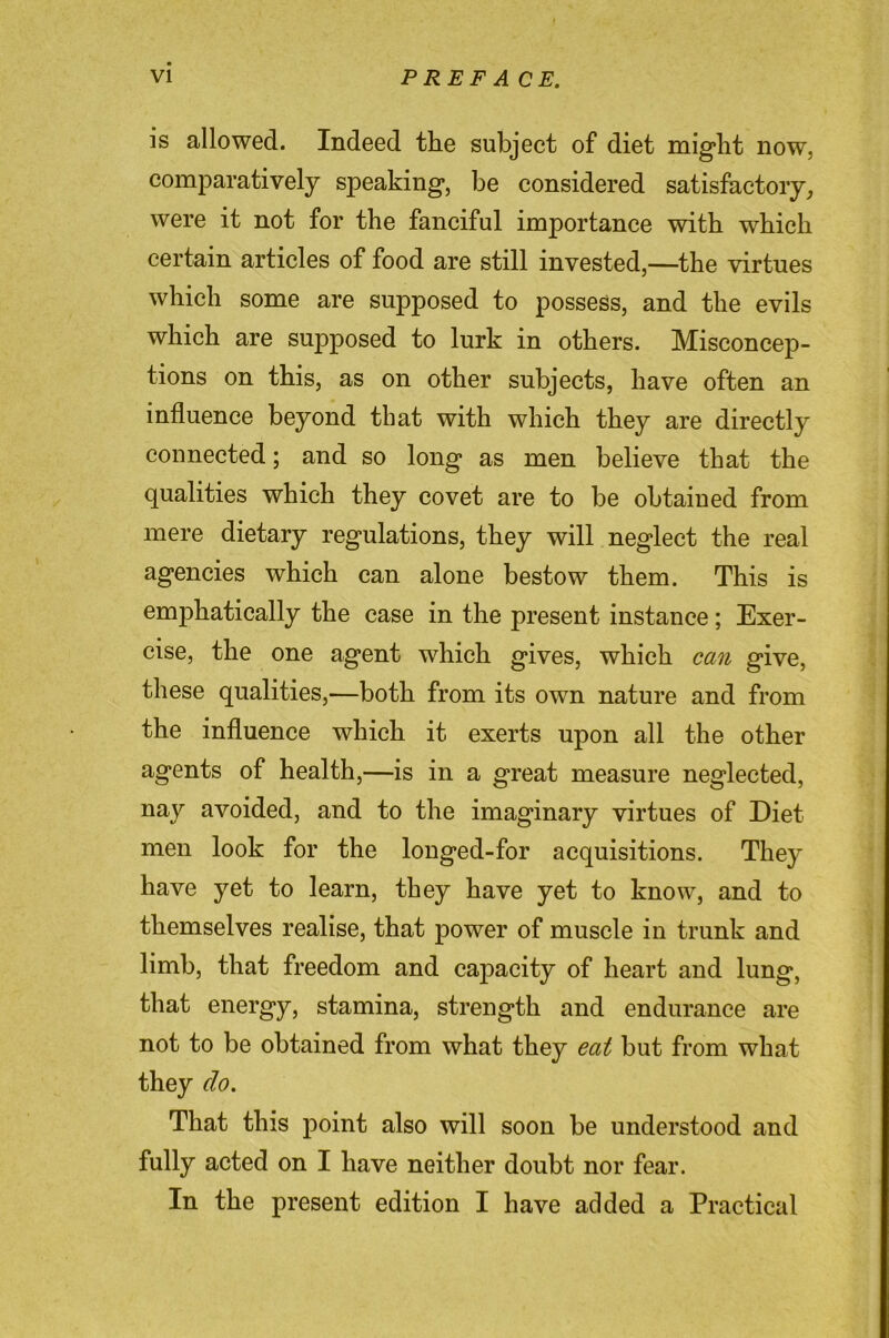 is allowed. Indeed tlie subject of diet might now, comparatively speaking, be considered satisfactory^ were it not for the fanciful importance with which certain articles of food are still invested,—the virtues which some are supposed to possess, and the evils which are supposed to lurk in others. Misconcep- tions on this, as on other subjects, have often an influence beyond that with which they are directly connected; and so long as men believe that the qualities which they covet are to be obtained from mere dietary regulations, they will neglect the real agencies which can alone bestow them. This is emphatically the case in the present instance; Exer- cise, the one agent which gives, which can give, these qualities,—both from its own nature and from the influence which it exerts upon all the other agents of health,—is in a great measure neglected, nay avoided, and to the imaginary virtues of Diet men look for the longed-for acquisitions. They have yet to learn, they have yet to know, and to themselves realise, that power of muscle in trunk and limb, that freedom and capacity of heart and lung, that energy, stamina, strength and endurance are not to be obtained from what they eat but from what they do. That this point also will soon be understood and fully acted on I have neither doubt nor fear. In the present edition I have added a Practical