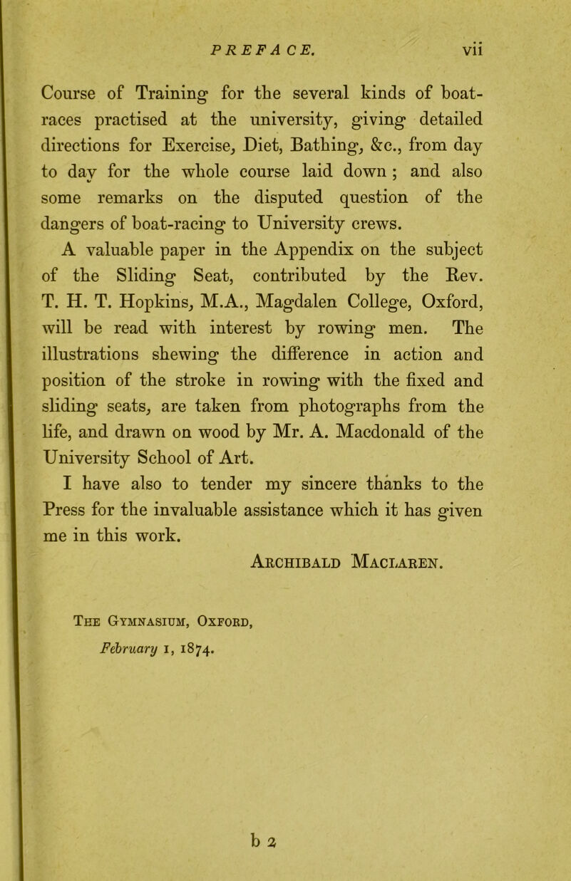 Course of Training for the several kinds of boat- races practised at the university, giving detailed directions for Exercise^ Diet, Bathing, &c., from day to dav for the whole course laid down ; and also some remarks on the disputed question of the dangers of boat-racing to University crews. A valuable paper in the Appendix on the subject of the Sliding Seat, contributed by the Bev. T. H. T. Hopkins, M.A., Magdalen College, Oxford, will be read with interest by rowing men. The illustrations shewing the difference in action and position of the stroke in rowing with the fixed and sliding seats, are taken from photographs from the life, and drawn on wood by Mr. A. Macdonald of the University School of Art. I have also to tender my sincere thanks to the Press for the invaluable assistance which it has given me in this work. Aechibald Maclaren. The Gymnasium, Oxfoed, Fd)ruary i, 1874.