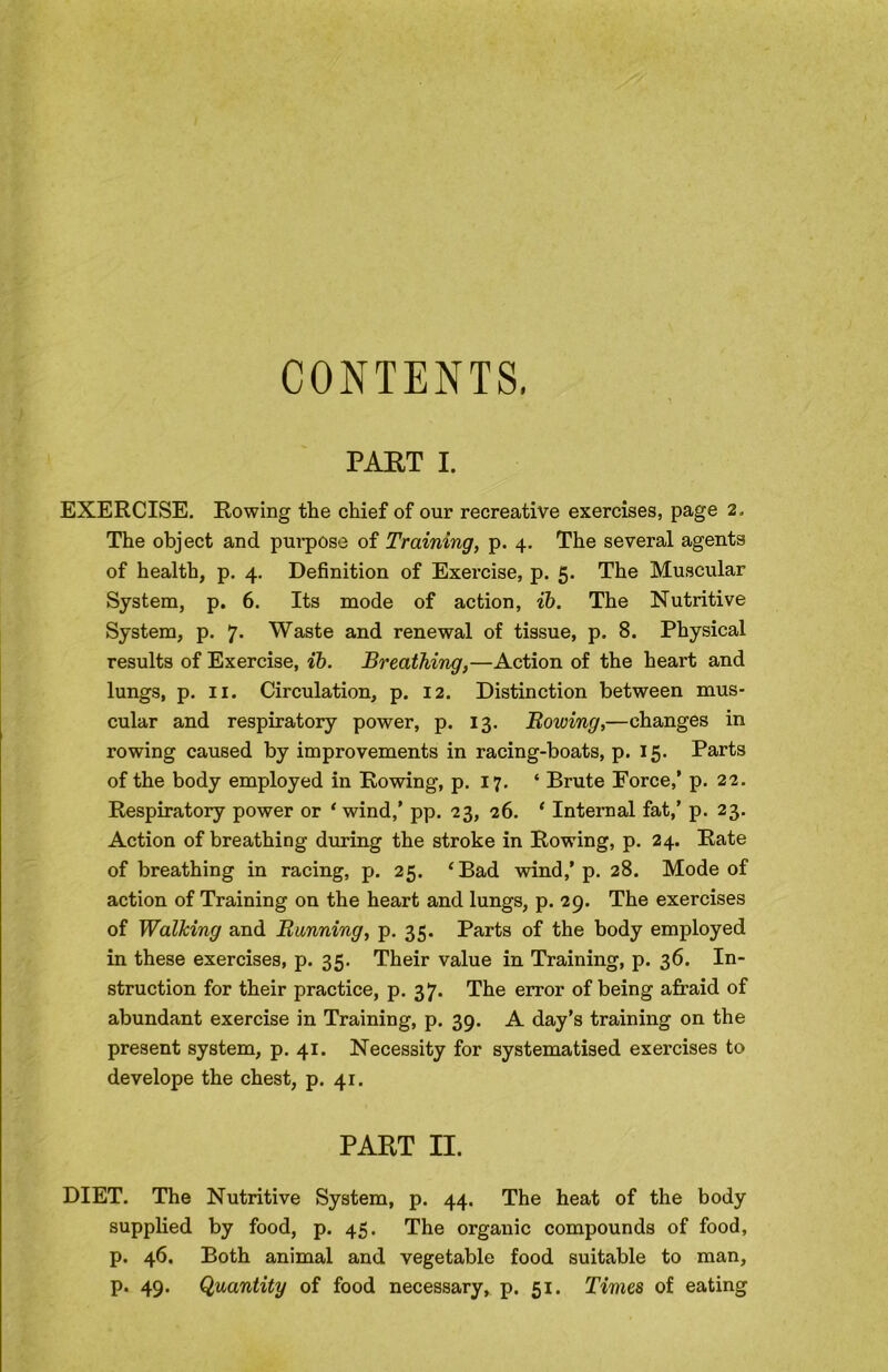 CONTENTS, PABT I. EXERCISE. Rowing the chief of our recreative exercises, page 2. The object and pui-pose of Training, p. 4. The several agents of health, p. 4. Definition of Exercise, p. 5. The Muscular System, p. 6. Its mode of action, ih. The Nutritive System, p. *j. Waste and renewal of tissue, p. 8. Physical results of Exercise, %b. Breathing,—Action of the heart and lungs, p. II. Circulation, p. 12. Distinction between mus- cular and respiratory power, p. 13. Bowing,—changes in rowing caused by improvements in racing-boats, p. 15. Parts of the body employed in Rowing, p. 17. ‘ Brute Force,’ p. 22. Respiratory power or ‘ wind,’ pp. 23, 26. ‘ Internal fat,’ p. 23. Action of breathing during the stroke in Rowing, p. 24. Rate of breathing in racing, p. 25. ‘Bad wind,’p. 28. Mode of action of Training on the heart and lungs, p. 29. The exercises of Walking and Banning, p. 35. Parts of the body employed in these exercises, p. 35. Their value in Training, p. 36. In- struction for their practice, p. 37. The error of being afraid of abundant exercise in Training, p. 39. A day’s training on the present system, p. 41. Necessity for systematised exercises to develope the chest, p. 41. PART II. DIET. The Nutritive System, p. 44. The heat of the body supplied by food, p. 45. The organic compounds of food, p. 46. Both animal and vegetable food suitable to man, p. 49. (Quantity of food necessary, p. 51. Times of eating