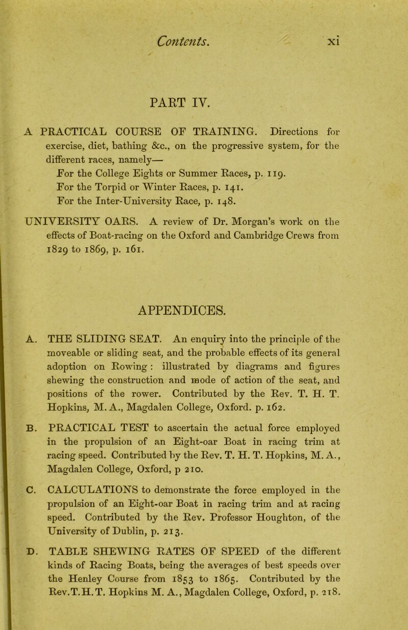 PART IV. A PRACTICAL COURSE OF TRAINING. Directions for exercise, diet, bathing &c., on the progressive system, for the different races, namely— For the College Eights or Summer Races, p. 119. For the Torpid or Winter Races, p. 141. For the Inter-University Race, p. 148. UNIVERSITY OARS, A review of Dr. Morgan’s work on the effects of Boat-racing on the Oxford and Cambridge Crews from 1829 to 1869, p. 161. APPENDICES. A, THE SLIDING SEAT. An enquiry into the principle of the moveable or sliding seat, and the probable effects of its general adoption on Rowing ; illustrated by diagrams and figures shewing the construction and mode of action of the seat, and positions of the rower. Contributed by the Rev, T. H. T. Hopkins, M. A,, Magdalen College, Oxford, p, 162. B, PRACTICAL TEST to ascertain the actual force employed in the propulsion of an Eight-oar Boat in racing trim at racing speed. Contributed by the Rev. T. H. T. Hopkins, M. A., Magdalen College, Oxford, p 210, C. CALCULATIONS to demonstrate the force employed in the propulsion of an Eight-oar Boat in racing trim and at racing speed. Contributed by the Rev. Professor Houghton, of the University of Dublin, p. 213. D. TABLE SHEWING RATES OF SPEED of the different kinds of Racing Boats, being the averages of best speeds over the Henley Course from 1853 1865. Contributed by the Rev.T.H.T. Hopkins M. A., Magdalen College, Oxford, p, 218.