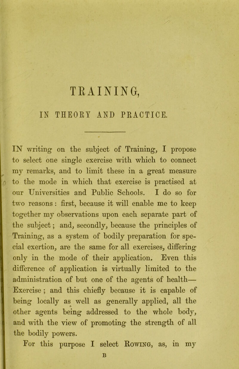 TEAINING, IN THEORY AND PRACTICE. IN writing on the subject of Training, I propose to select one single exercise with which to connect my remarks, and to limit these in a great measure to the mode in which that exercise is practised at our Universities and Public Schools. I do so for two reasons : first, because it will enable me to keep together my observations upon each separate part of the subject; and, secondly, because the principles of Training, as a system of bodily preparation for spe- cial exertion, are the same for all exercises, differing only in the mode of their application. Even this difference of application is virtually limited to the administration of but one of the agents of health— Exercise ; and this chiefly because it is capable of being locally as well as generally applied, all the other agents being addressed to the whole body, and with the view of promoting the strength of all the bodily powers. For this purpose I select Rowing, as, in my B