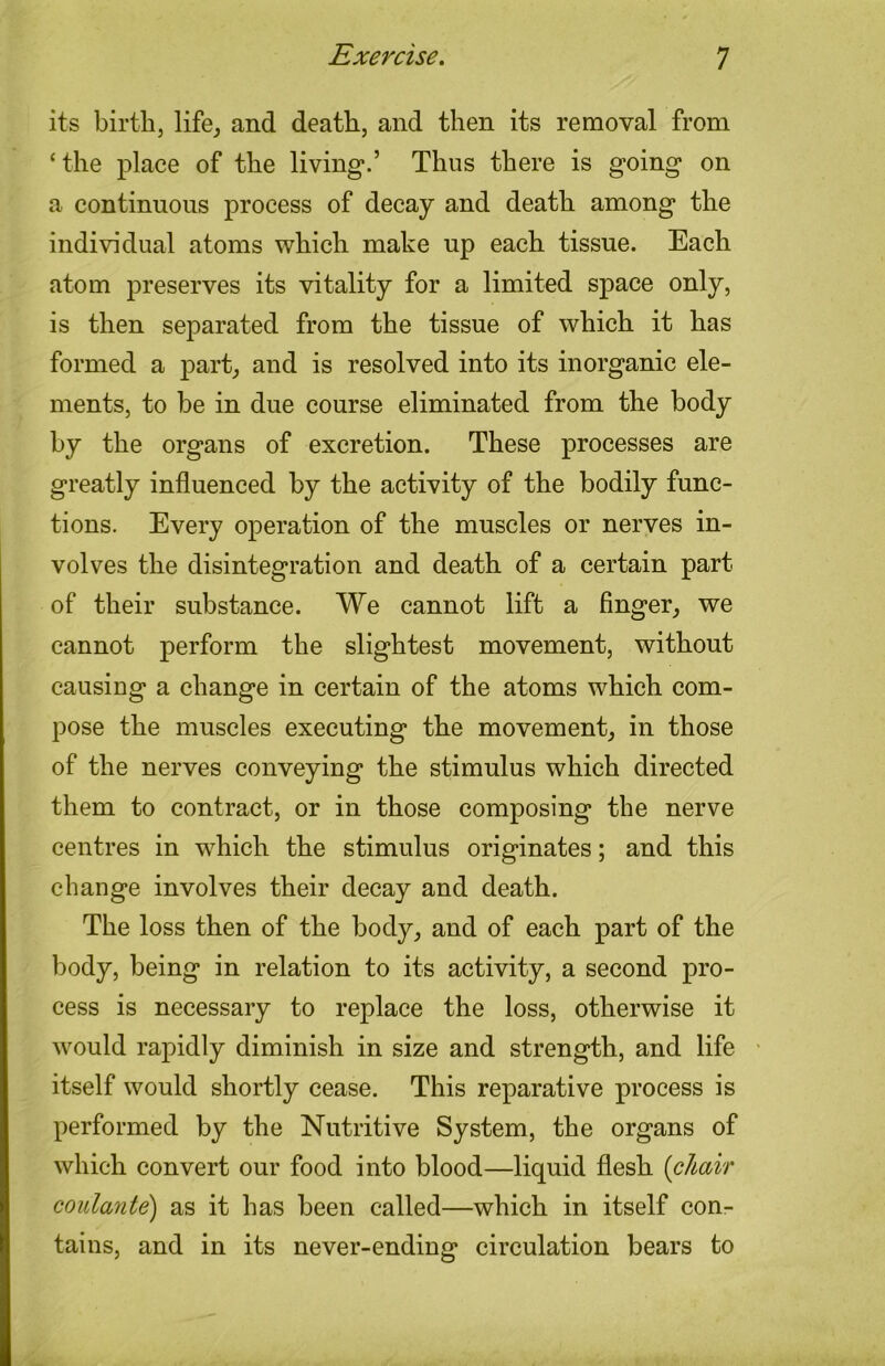 its birthj life, and death, and then its removal from ‘the place of the living.’ Thus there is going on a continuous process of decay and death among the individual atoms which make up each tissue. Each atom preserves its vitality for a limited space only, is then separated from the tissue of which it has formed a part, and is resolved into its inorganic ele- ments, to be in due course eliminated from the body by the organs of excretion. These processes are greatly influenced by the activity of the bodily func- tions. Every operation of the muscles or nerves in- volves the disintegration and death of a certain part of their substance. We cannot lift a Anger, we cannot perform the slightest movement, without causing a change in certain of the atoms which com- pose the muscles executing the movement, in those of the nerves conveying the stimulus which directed them to contract, or in those composing the nerve centres in which the stimulus originates; and this change involves their decay and death. The loss then of the body, and of each part of the body, being in relation to its activity, a second pro- cess is necessary to replace the loss, otherwise it would rapidly diminish in size and strength, and life itself would shortly cease. This reparative process is performed by the Nutritive System, the organs of which convert our food into blood—liquid flesh {chair coulante) as it has been called—which in itself con- tains, and in its never-ending circulation bears to