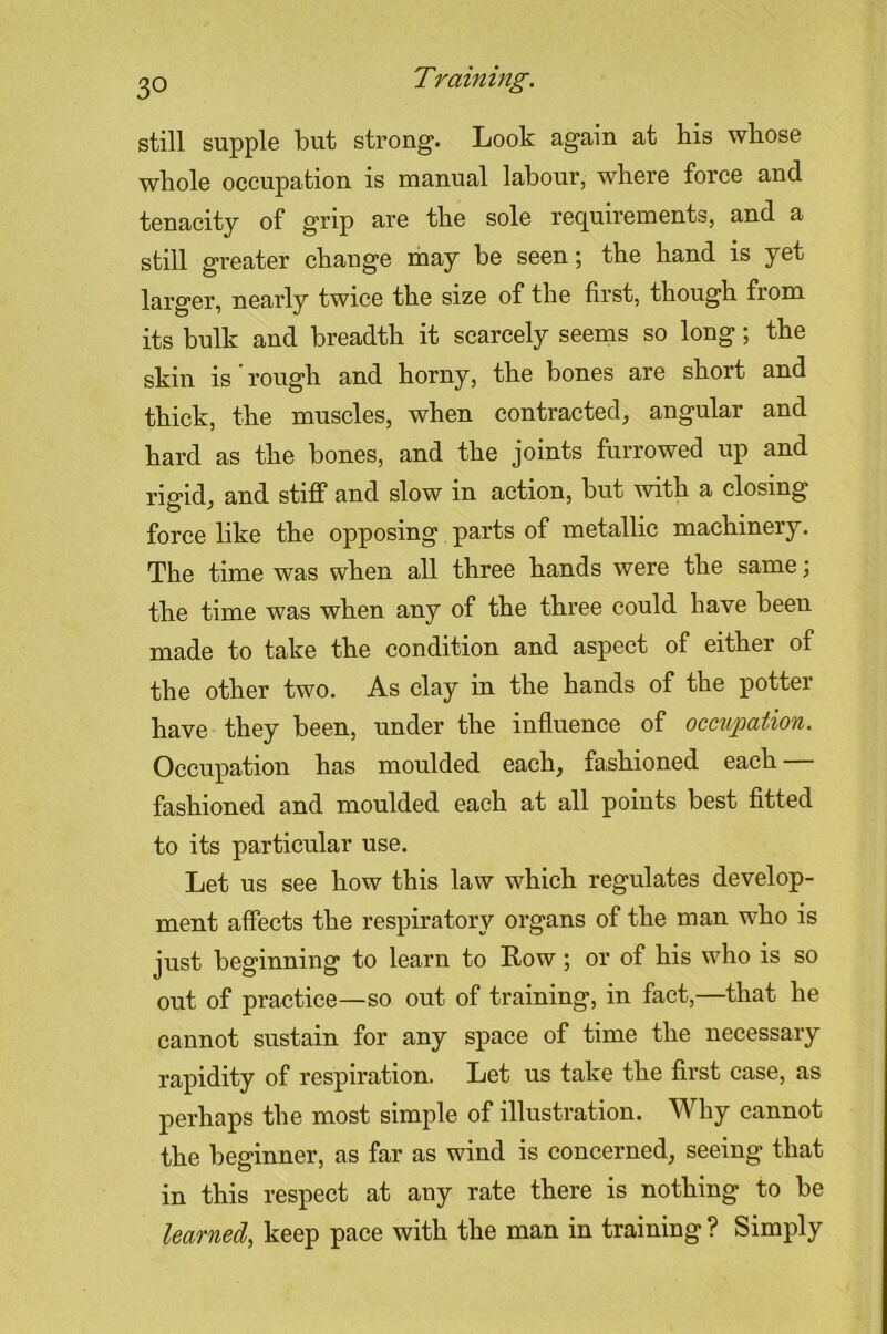 still supple but strong*. Look again at his whose whole occupation is manual labour, where force and tenacity of grip are the sole requirements, and a still greater change may be seen; the hand is yet larger, nearly twice the size of the first, though from its bulk and breadth it scarcely seems so long; the skin is rough and horny, the bones are short and thick, the muscles, when contracted, angular and hard as the bones, and the joints furrowed up and rigid, and stiff and slow in action, but with a closing force like the opposing parts of metallic machinery. The time was when all three hands were the same; the time was when any of the three could have been made to take the condition and aspect of either of the other two. As clay in the hands of the potter have they been, under the influence of occ2ipation. Occupation has moulded each, fashioned each — fashioned and moulded each at all points best fitted to its particular use. Let us see how this law which regulates develop- ment affects the respiratory organs of the man who is just beginning to learn to Kow; or of his who is so out of practice—so out of training, in fact,—that he cannot sustain for any space of time the necessary rapidity of respiration. Let us take the first case, as perhaps the most simple of illustration. Why cannot the beginner, as far as wind is concerned, seeing that in this respect at any rate there is nothing to be learned^ keep pace with the man in training ? Simply